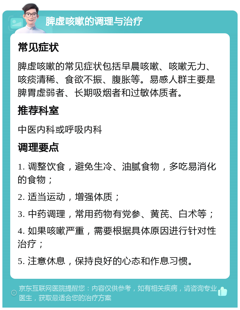 脾虚咳嗽的调理与治疗 常见症状 脾虚咳嗽的常见症状包括早晨咳嗽、咳嗽无力、咳痰清稀、食欲不振、腹胀等。易感人群主要是脾胃虚弱者、长期吸烟者和过敏体质者。 推荐科室 中医内科或呼吸内科 调理要点 1. 调整饮食，避免生冷、油腻食物，多吃易消化的食物； 2. 适当运动，增强体质； 3. 中药调理，常用药物有党参、黄芪、白术等； 4. 如果咳嗽严重，需要根据具体原因进行针对性治疗； 5. 注意休息，保持良好的心态和作息习惯。