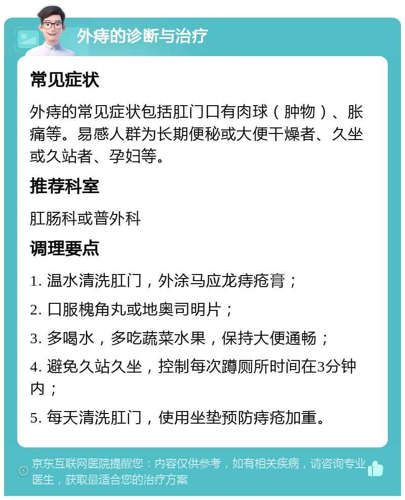 外痔的诊断与治疗 常见症状 外痔的常见症状包括肛门口有肉球（肿物）、胀痛等。易感人群为长期便秘或大便干燥者、久坐或久站者、孕妇等。 推荐科室 肛肠科或普外科 调理要点 1. 温水清洗肛门，外涂马应龙痔疮膏； 2. 口服槐角丸或地奥司明片； 3. 多喝水，多吃蔬菜水果，保持大便通畅； 4. 避免久站久坐，控制每次蹲厕所时间在3分钟内； 5. 每天清洗肛门，使用坐垫预防痔疮加重。