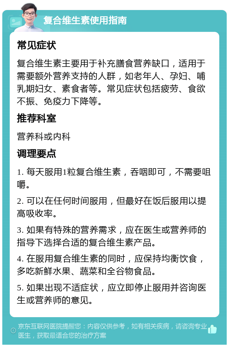 复合维生素使用指南 常见症状 复合维生素主要用于补充膳食营养缺口，适用于需要额外营养支持的人群，如老年人、孕妇、哺乳期妇女、素食者等。常见症状包括疲劳、食欲不振、免疫力下降等。 推荐科室 营养科或内科 调理要点 1. 每天服用1粒复合维生素，吞咽即可，不需要咀嚼。 2. 可以在任何时间服用，但最好在饭后服用以提高吸收率。 3. 如果有特殊的营养需求，应在医生或营养师的指导下选择合适的复合维生素产品。 4. 在服用复合维生素的同时，应保持均衡饮食，多吃新鲜水果、蔬菜和全谷物食品。 5. 如果出现不适症状，应立即停止服用并咨询医生或营养师的意见。