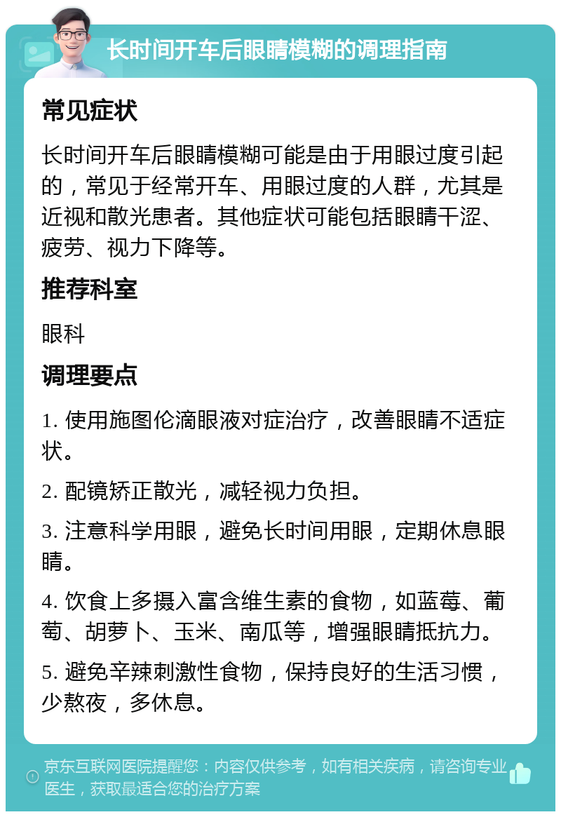 长时间开车后眼睛模糊的调理指南 常见症状 长时间开车后眼睛模糊可能是由于用眼过度引起的，常见于经常开车、用眼过度的人群，尤其是近视和散光患者。其他症状可能包括眼睛干涩、疲劳、视力下降等。 推荐科室 眼科 调理要点 1. 使用施图伦滴眼液对症治疗，改善眼睛不适症状。 2. 配镜矫正散光，减轻视力负担。 3. 注意科学用眼，避免长时间用眼，定期休息眼睛。 4. 饮食上多摄入富含维生素的食物，如蓝莓、葡萄、胡萝卜、玉米、南瓜等，增强眼睛抵抗力。 5. 避免辛辣刺激性食物，保持良好的生活习惯，少熬夜，多休息。