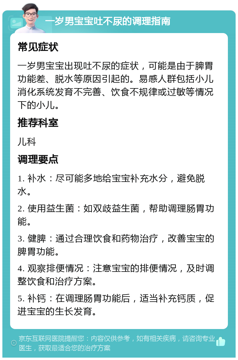 一岁男宝宝吐不尿的调理指南 常见症状 一岁男宝宝出现吐不尿的症状，可能是由于脾胃功能差、脱水等原因引起的。易感人群包括小儿消化系统发育不完善、饮食不规律或过敏等情况下的小儿。 推荐科室 儿科 调理要点 1. 补水：尽可能多地给宝宝补充水分，避免脱水。 2. 使用益生菌：如双歧益生菌，帮助调理肠胃功能。 3. 健脾：通过合理饮食和药物治疗，改善宝宝的脾胃功能。 4. 观察排便情况：注意宝宝的排便情况，及时调整饮食和治疗方案。 5. 补钙：在调理肠胃功能后，适当补充钙质，促进宝宝的生长发育。