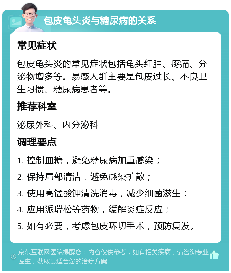 包皮龟头炎与糖尿病的关系 常见症状 包皮龟头炎的常见症状包括龟头红肿、疼痛、分泌物增多等。易感人群主要是包皮过长、不良卫生习惯、糖尿病患者等。 推荐科室 泌尿外科、内分泌科 调理要点 1. 控制血糖，避免糖尿病加重感染； 2. 保持局部清洁，避免感染扩散； 3. 使用高锰酸钾清洗消毒，减少细菌滋生； 4. 应用派瑞松等药物，缓解炎症反应； 5. 如有必要，考虑包皮环切手术，预防复发。