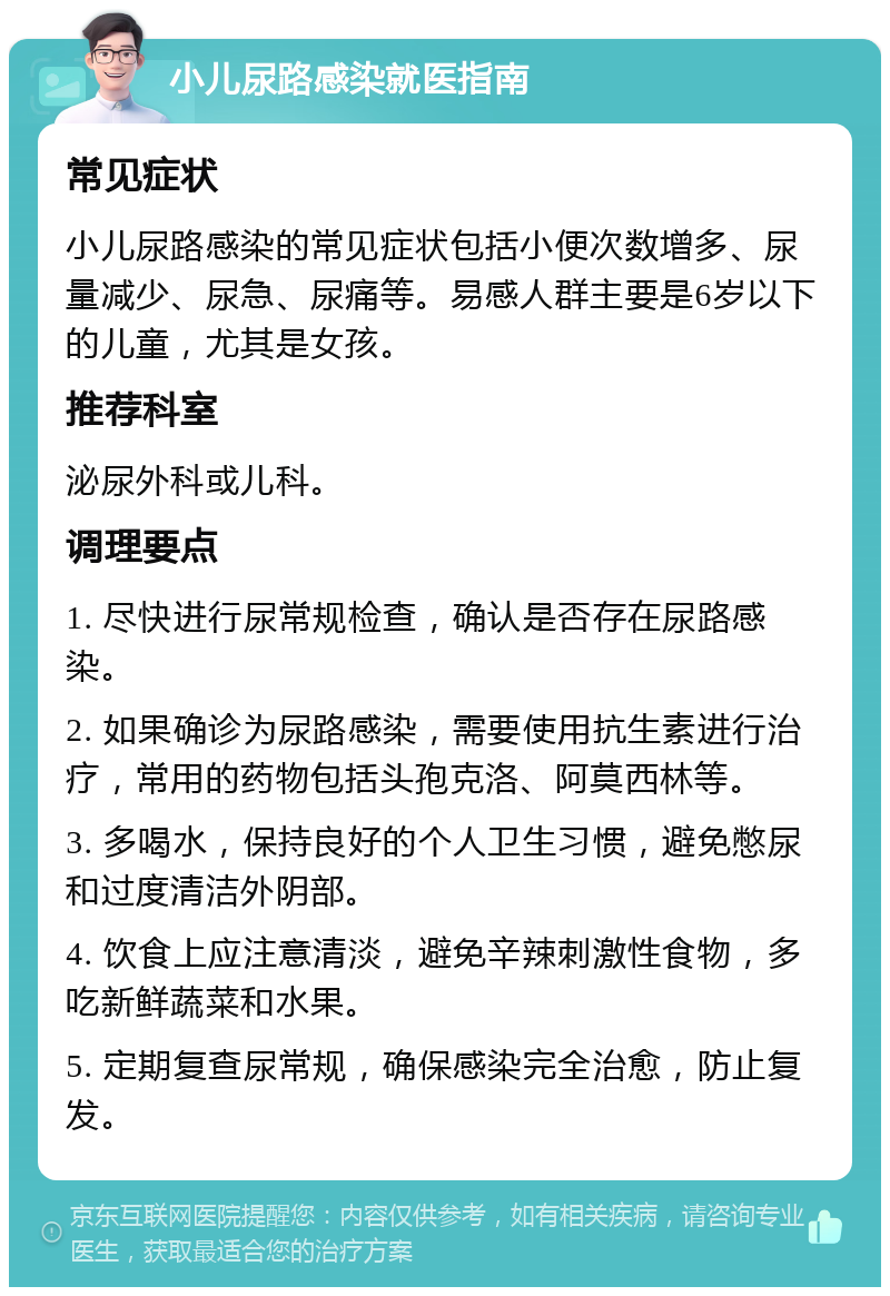 小儿尿路感染就医指南 常见症状 小儿尿路感染的常见症状包括小便次数增多、尿量减少、尿急、尿痛等。易感人群主要是6岁以下的儿童，尤其是女孩。 推荐科室 泌尿外科或儿科。 调理要点 1. 尽快进行尿常规检查，确认是否存在尿路感染。 2. 如果确诊为尿路感染，需要使用抗生素进行治疗，常用的药物包括头孢克洛、阿莫西林等。 3. 多喝水，保持良好的个人卫生习惯，避免憋尿和过度清洁外阴部。 4. 饮食上应注意清淡，避免辛辣刺激性食物，多吃新鲜蔬菜和水果。 5. 定期复查尿常规，确保感染完全治愈，防止复发。