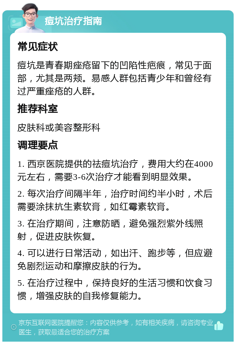 痘坑治疗指南 常见症状 痘坑是青春期痤疮留下的凹陷性疤痕，常见于面部，尤其是两颊。易感人群包括青少年和曾经有过严重痤疮的人群。 推荐科室 皮肤科或美容整形科 调理要点 1. 西京医院提供的祛痘坑治疗，费用大约在4000元左右，需要3-6次治疗才能看到明显效果。 2. 每次治疗间隔半年，治疗时间约半小时，术后需要涂抹抗生素软膏，如红霉素软膏。 3. 在治疗期间，注意防晒，避免强烈紫外线照射，促进皮肤恢复。 4. 可以进行日常活动，如出汗、跑步等，但应避免剧烈运动和摩擦皮肤的行为。 5. 在治疗过程中，保持良好的生活习惯和饮食习惯，增强皮肤的自我修复能力。