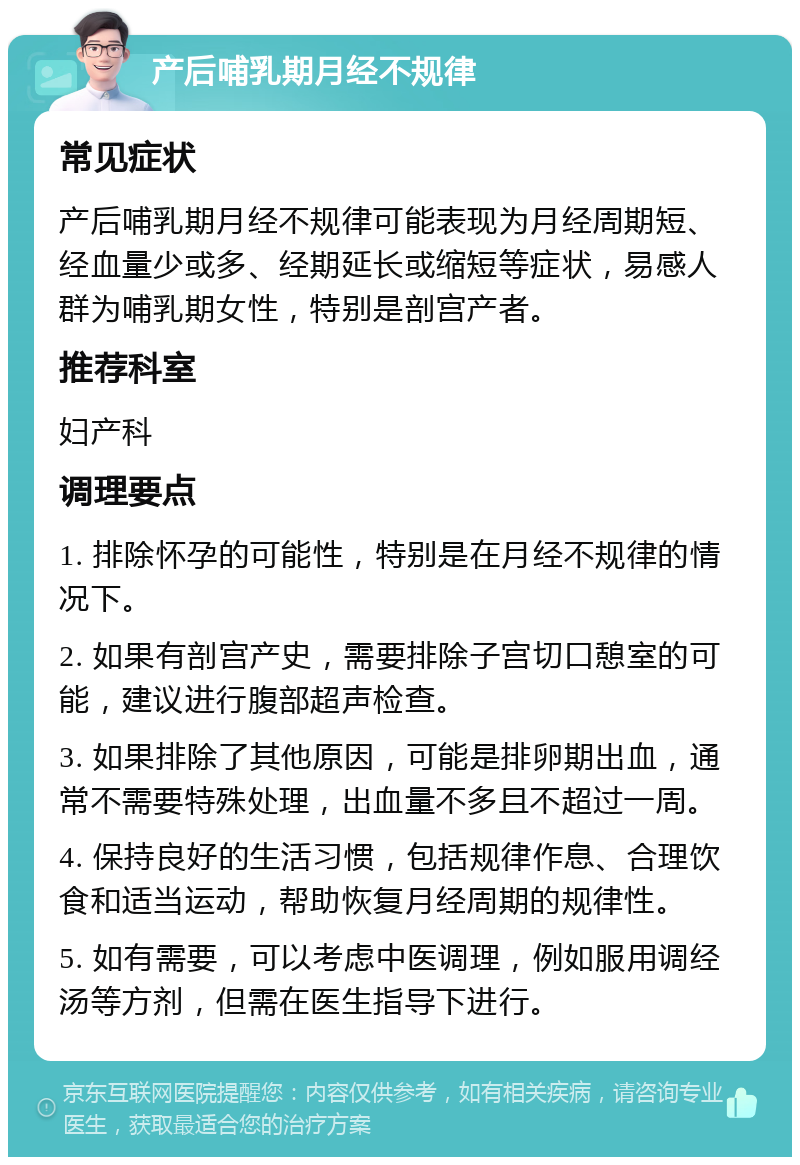 产后哺乳期月经不规律 常见症状 产后哺乳期月经不规律可能表现为月经周期短、经血量少或多、经期延长或缩短等症状，易感人群为哺乳期女性，特别是剖宫产者。 推荐科室 妇产科 调理要点 1. 排除怀孕的可能性，特别是在月经不规律的情况下。 2. 如果有剖宫产史，需要排除子宫切口憩室的可能，建议进行腹部超声检查。 3. 如果排除了其他原因，可能是排卵期出血，通常不需要特殊处理，出血量不多且不超过一周。 4. 保持良好的生活习惯，包括规律作息、合理饮食和适当运动，帮助恢复月经周期的规律性。 5. 如有需要，可以考虑中医调理，例如服用调经汤等方剂，但需在医生指导下进行。