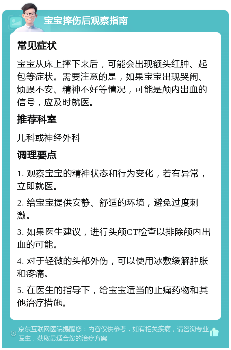 宝宝摔伤后观察指南 常见症状 宝宝从床上摔下来后，可能会出现额头红肿、起包等症状。需要注意的是，如果宝宝出现哭闹、烦躁不安、精神不好等情况，可能是颅内出血的信号，应及时就医。 推荐科室 儿科或神经外科 调理要点 1. 观察宝宝的精神状态和行为变化，若有异常，立即就医。 2. 给宝宝提供安静、舒适的环境，避免过度刺激。 3. 如果医生建议，进行头颅CT检查以排除颅内出血的可能。 4. 对于轻微的头部外伤，可以使用冰敷缓解肿胀和疼痛。 5. 在医生的指导下，给宝宝适当的止痛药物和其他治疗措施。