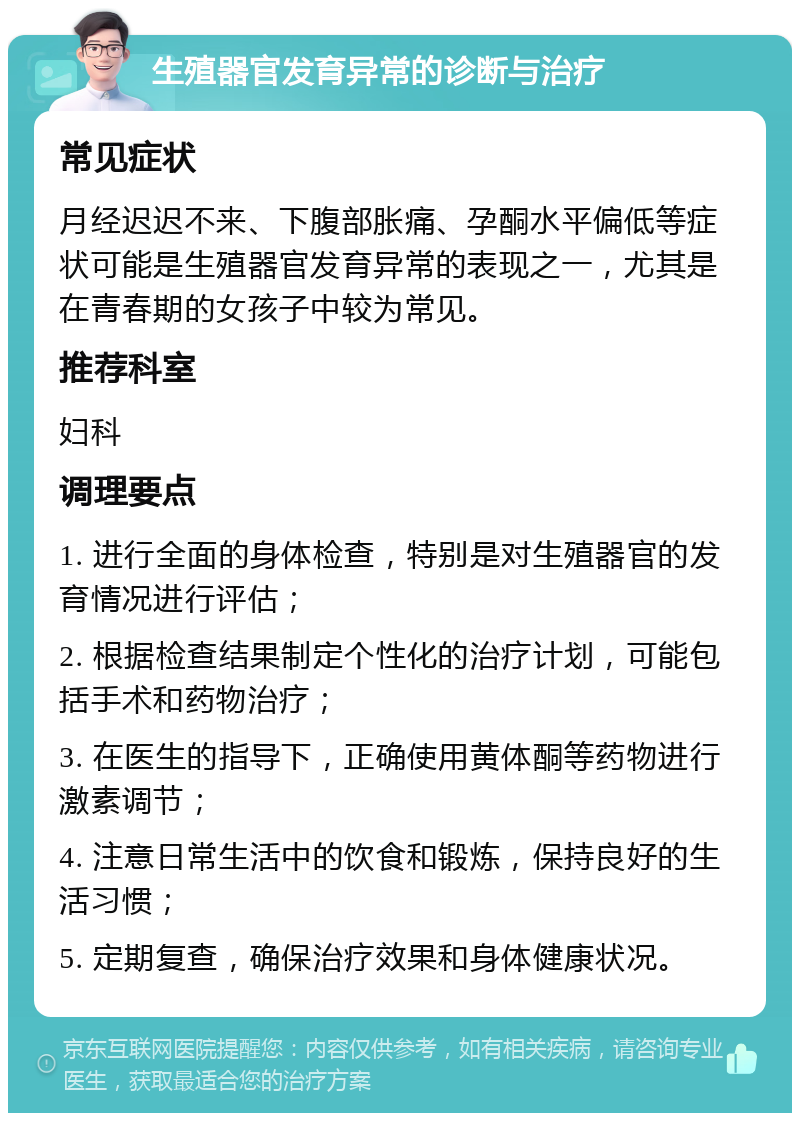 生殖器官发育异常的诊断与治疗 常见症状 月经迟迟不来、下腹部胀痛、孕酮水平偏低等症状可能是生殖器官发育异常的表现之一，尤其是在青春期的女孩子中较为常见。 推荐科室 妇科 调理要点 1. 进行全面的身体检查，特别是对生殖器官的发育情况进行评估； 2. 根据检查结果制定个性化的治疗计划，可能包括手术和药物治疗； 3. 在医生的指导下，正确使用黄体酮等药物进行激素调节； 4. 注意日常生活中的饮食和锻炼，保持良好的生活习惯； 5. 定期复查，确保治疗效果和身体健康状况。