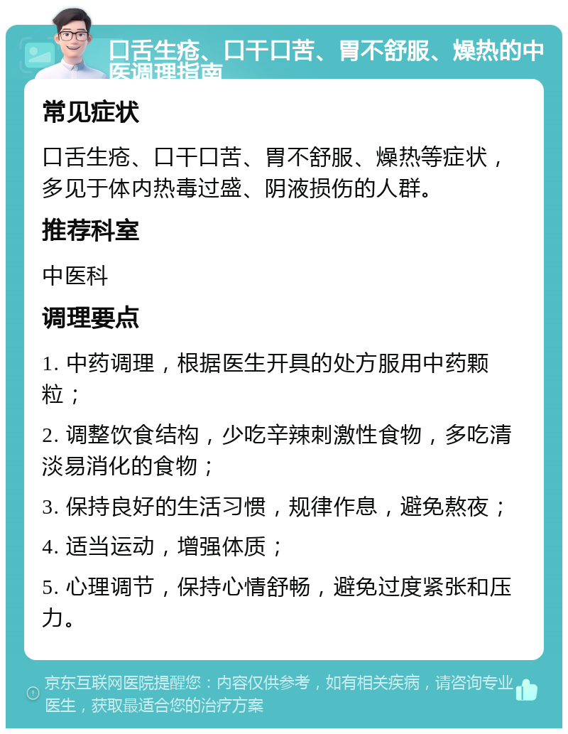 口舌生疮、口干口苦、胃不舒服、燥热的中医调理指南 常见症状 口舌生疮、口干口苦、胃不舒服、燥热等症状，多见于体内热毒过盛、阴液损伤的人群。 推荐科室 中医科 调理要点 1. 中药调理，根据医生开具的处方服用中药颗粒； 2. 调整饮食结构，少吃辛辣刺激性食物，多吃清淡易消化的食物； 3. 保持良好的生活习惯，规律作息，避免熬夜； 4. 适当运动，增强体质； 5. 心理调节，保持心情舒畅，避免过度紧张和压力。