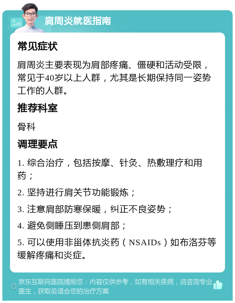 肩周炎就医指南 常见症状 肩周炎主要表现为肩部疼痛、僵硬和活动受限，常见于40岁以上人群，尤其是长期保持同一姿势工作的人群。 推荐科室 骨科 调理要点 1. 综合治疗，包括按摩、针灸、热敷理疗和用药； 2. 坚持进行肩关节功能锻炼； 3. 注意肩部防寒保暖，纠正不良姿势； 4. 避免侧睡压到患侧肩部； 5. 可以使用非甾体抗炎药（NSAIDs）如布洛芬等缓解疼痛和炎症。