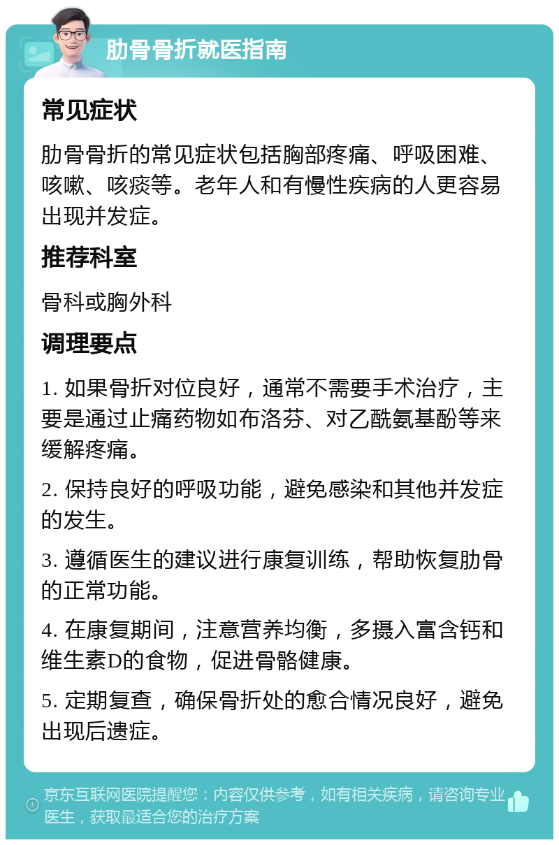 肋骨骨折就医指南 常见症状 肋骨骨折的常见症状包括胸部疼痛、呼吸困难、咳嗽、咳痰等。老年人和有慢性疾病的人更容易出现并发症。 推荐科室 骨科或胸外科 调理要点 1. 如果骨折对位良好，通常不需要手术治疗，主要是通过止痛药物如布洛芬、对乙酰氨基酚等来缓解疼痛。 2. 保持良好的呼吸功能，避免感染和其他并发症的发生。 3. 遵循医生的建议进行康复训练，帮助恢复肋骨的正常功能。 4. 在康复期间，注意营养均衡，多摄入富含钙和维生素D的食物，促进骨骼健康。 5. 定期复查，确保骨折处的愈合情况良好，避免出现后遗症。