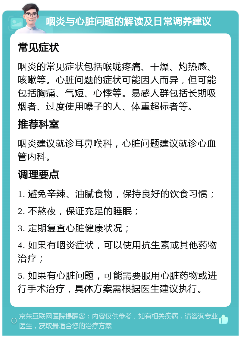 咽炎与心脏问题的解读及日常调养建议 常见症状 咽炎的常见症状包括喉咙疼痛、干燥、灼热感、咳嗽等。心脏问题的症状可能因人而异，但可能包括胸痛、气短、心悸等。易感人群包括长期吸烟者、过度使用嗓子的人、体重超标者等。 推荐科室 咽炎建议就诊耳鼻喉科，心脏问题建议就诊心血管内科。 调理要点 1. 避免辛辣、油腻食物，保持良好的饮食习惯； 2. 不熬夜，保证充足的睡眠； 3. 定期复查心脏健康状况； 4. 如果有咽炎症状，可以使用抗生素或其他药物治疗； 5. 如果有心脏问题，可能需要服用心脏药物或进行手术治疗，具体方案需根据医生建议执行。