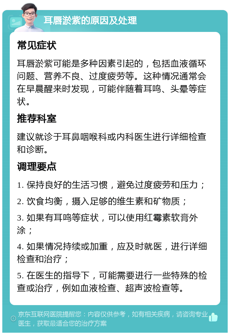 耳唇淤紫的原因及处理 常见症状 耳唇淤紫可能是多种因素引起的，包括血液循环问题、营养不良、过度疲劳等。这种情况通常会在早晨醒来时发现，可能伴随着耳鸣、头晕等症状。 推荐科室 建议就诊于耳鼻咽喉科或内科医生进行详细检查和诊断。 调理要点 1. 保持良好的生活习惯，避免过度疲劳和压力； 2. 饮食均衡，摄入足够的维生素和矿物质； 3. 如果有耳鸣等症状，可以使用红霉素软膏外涂； 4. 如果情况持续或加重，应及时就医，进行详细检查和治疗； 5. 在医生的指导下，可能需要进行一些特殊的检查或治疗，例如血液检查、超声波检查等。