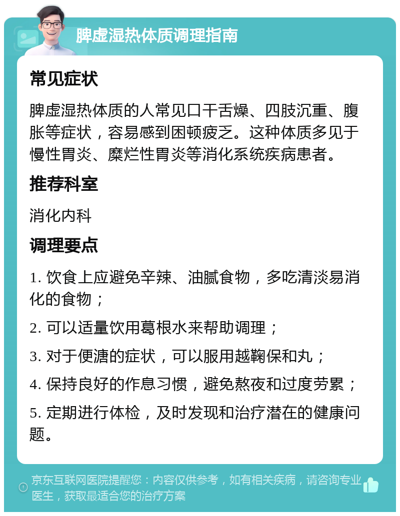 脾虚湿热体质调理指南 常见症状 脾虚湿热体质的人常见口干舌燥、四肢沉重、腹胀等症状，容易感到困顿疲乏。这种体质多见于慢性胃炎、糜烂性胃炎等消化系统疾病患者。 推荐科室 消化内科 调理要点 1. 饮食上应避免辛辣、油腻食物，多吃清淡易消化的食物； 2. 可以适量饮用葛根水来帮助调理； 3. 对于便溏的症状，可以服用越鞠保和丸； 4. 保持良好的作息习惯，避免熬夜和过度劳累； 5. 定期进行体检，及时发现和治疗潜在的健康问题。