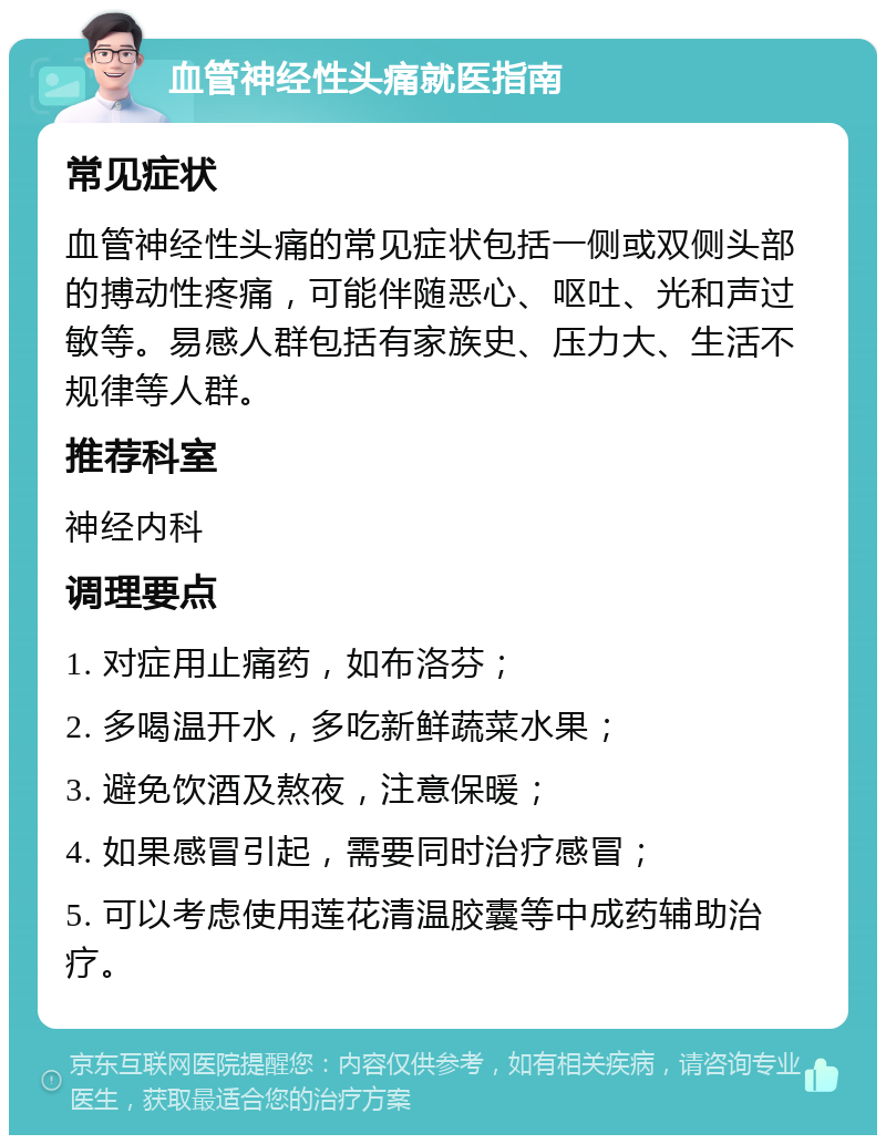 血管神经性头痛就医指南 常见症状 血管神经性头痛的常见症状包括一侧或双侧头部的搏动性疼痛，可能伴随恶心、呕吐、光和声过敏等。易感人群包括有家族史、压力大、生活不规律等人群。 推荐科室 神经内科 调理要点 1. 对症用止痛药，如布洛芬； 2. 多喝温开水，多吃新鲜蔬菜水果； 3. 避免饮酒及熬夜，注意保暖； 4. 如果感冒引起，需要同时治疗感冒； 5. 可以考虑使用莲花清温胶囊等中成药辅助治疗。