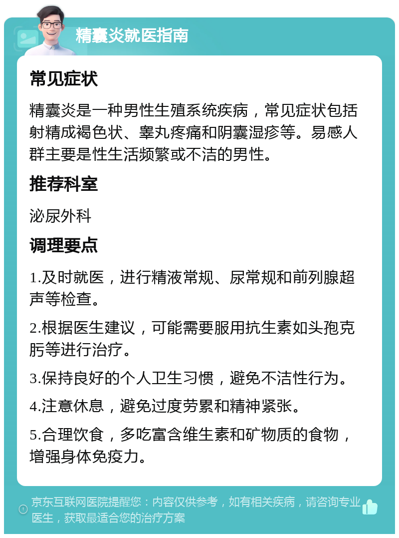 精囊炎就医指南 常见症状 精囊炎是一种男性生殖系统疾病，常见症状包括射精成褐色状、睾丸疼痛和阴囊湿疹等。易感人群主要是性生活频繁或不洁的男性。 推荐科室 泌尿外科 调理要点 1.及时就医，进行精液常规、尿常规和前列腺超声等检查。 2.根据医生建议，可能需要服用抗生素如头孢克肟等进行治疗。 3.保持良好的个人卫生习惯，避免不洁性行为。 4.注意休息，避免过度劳累和精神紧张。 5.合理饮食，多吃富含维生素和矿物质的食物，增强身体免疫力。