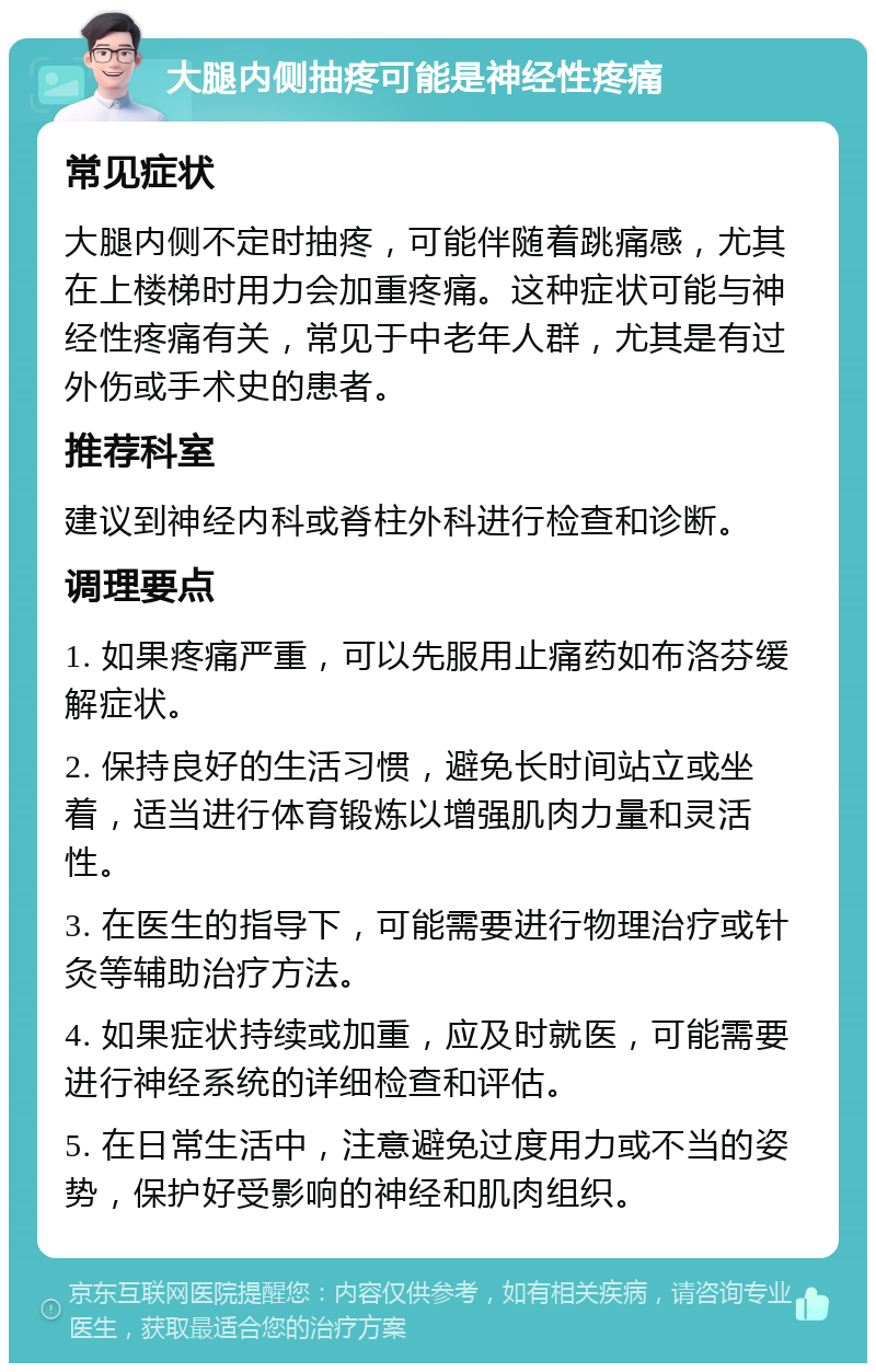 大腿内侧抽疼可能是神经性疼痛 常见症状 大腿内侧不定时抽疼，可能伴随着跳痛感，尤其在上楼梯时用力会加重疼痛。这种症状可能与神经性疼痛有关，常见于中老年人群，尤其是有过外伤或手术史的患者。 推荐科室 建议到神经内科或脊柱外科进行检查和诊断。 调理要点 1. 如果疼痛严重，可以先服用止痛药如布洛芬缓解症状。 2. 保持良好的生活习惯，避免长时间站立或坐着，适当进行体育锻炼以增强肌肉力量和灵活性。 3. 在医生的指导下，可能需要进行物理治疗或针灸等辅助治疗方法。 4. 如果症状持续或加重，应及时就医，可能需要进行神经系统的详细检查和评估。 5. 在日常生活中，注意避免过度用力或不当的姿势，保护好受影响的神经和肌肉组织。