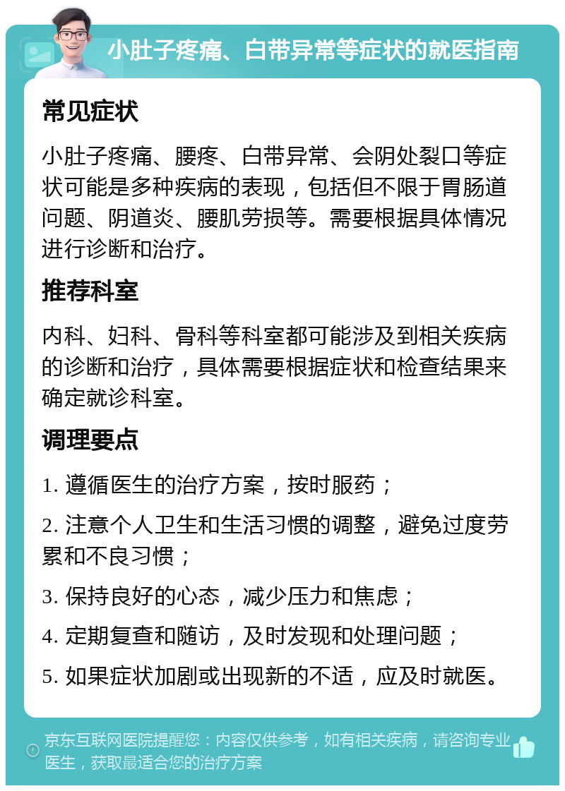 小肚子疼痛、白带异常等症状的就医指南 常见症状 小肚子疼痛、腰疼、白带异常、会阴处裂口等症状可能是多种疾病的表现，包括但不限于胃肠道问题、阴道炎、腰肌劳损等。需要根据具体情况进行诊断和治疗。 推荐科室 内科、妇科、骨科等科室都可能涉及到相关疾病的诊断和治疗，具体需要根据症状和检查结果来确定就诊科室。 调理要点 1. 遵循医生的治疗方案，按时服药； 2. 注意个人卫生和生活习惯的调整，避免过度劳累和不良习惯； 3. 保持良好的心态，减少压力和焦虑； 4. 定期复查和随访，及时发现和处理问题； 5. 如果症状加剧或出现新的不适，应及时就医。