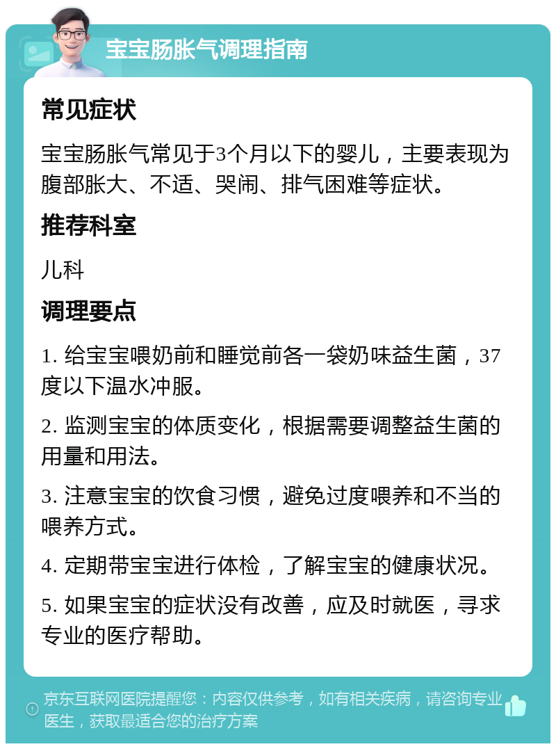 宝宝肠胀气调理指南 常见症状 宝宝肠胀气常见于3个月以下的婴儿，主要表现为腹部胀大、不适、哭闹、排气困难等症状。 推荐科室 儿科 调理要点 1. 给宝宝喂奶前和睡觉前各一袋奶味益生菌，37度以下温水冲服。 2. 监测宝宝的体质变化，根据需要调整益生菌的用量和用法。 3. 注意宝宝的饮食习惯，避免过度喂养和不当的喂养方式。 4. 定期带宝宝进行体检，了解宝宝的健康状况。 5. 如果宝宝的症状没有改善，应及时就医，寻求专业的医疗帮助。