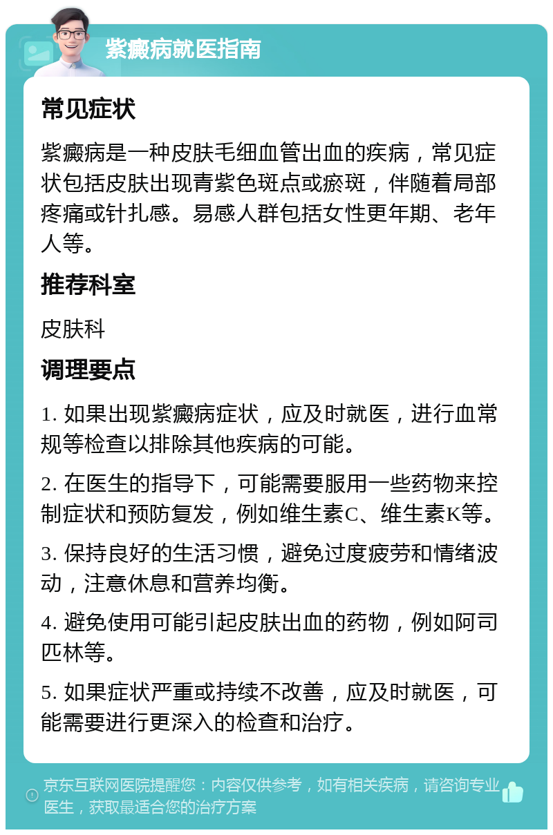 紫癜病就医指南 常见症状 紫癜病是一种皮肤毛细血管出血的疾病，常见症状包括皮肤出现青紫色斑点或瘀斑，伴随着局部疼痛或针扎感。易感人群包括女性更年期、老年人等。 推荐科室 皮肤科 调理要点 1. 如果出现紫癜病症状，应及时就医，进行血常规等检查以排除其他疾病的可能。 2. 在医生的指导下，可能需要服用一些药物来控制症状和预防复发，例如维生素C、维生素K等。 3. 保持良好的生活习惯，避免过度疲劳和情绪波动，注意休息和营养均衡。 4. 避免使用可能引起皮肤出血的药物，例如阿司匹林等。 5. 如果症状严重或持续不改善，应及时就医，可能需要进行更深入的检查和治疗。