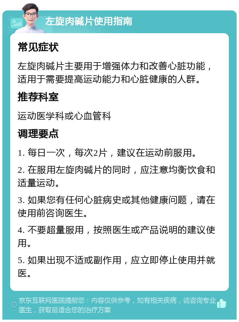 左旋肉碱片使用指南 常见症状 左旋肉碱片主要用于增强体力和改善心脏功能，适用于需要提高运动能力和心脏健康的人群。 推荐科室 运动医学科或心血管科 调理要点 1. 每日一次，每次2片，建议在运动前服用。 2. 在服用左旋肉碱片的同时，应注意均衡饮食和适量运动。 3. 如果您有任何心脏病史或其他健康问题，请在使用前咨询医生。 4. 不要超量服用，按照医生或产品说明的建议使用。 5. 如果出现不适或副作用，应立即停止使用并就医。