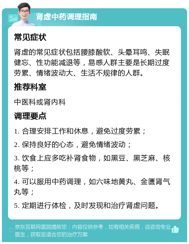 肾虚中药调理指南 常见症状 肾虚的常见症状包括腰膝酸软、头晕耳鸣、失眠健忘、性功能减退等，易感人群主要是长期过度劳累、情绪波动大、生活不规律的人群。 推荐科室 中医科或肾内科 调理要点 1. 合理安排工作和休息，避免过度劳累； 2. 保持良好的心态，避免情绪波动； 3. 饮食上应多吃补肾食物，如黑豆、黑芝麻、核桃等； 4. 可以服用中药调理，如六味地黄丸、金匮肾气丸等； 5. 定期进行体检，及时发现和治疗肾虚问题。