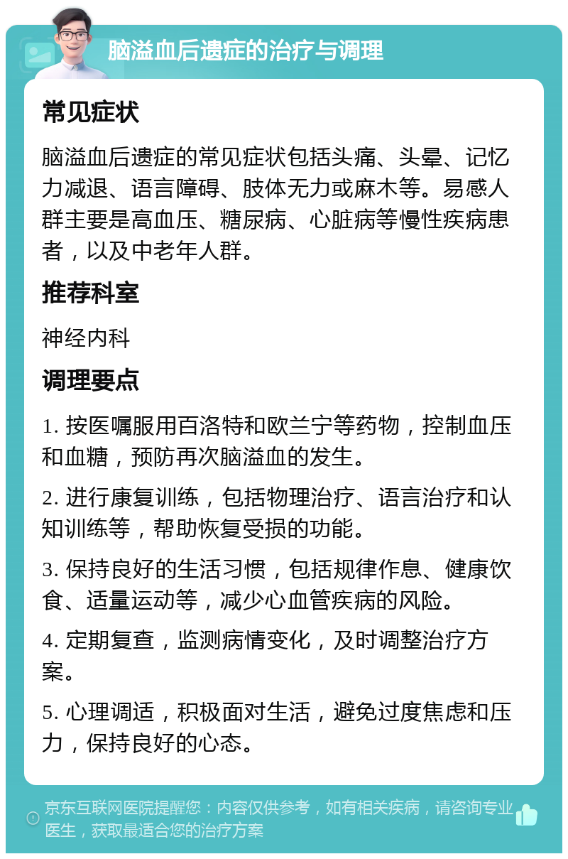 脑溢血后遗症的治疗与调理 常见症状 脑溢血后遗症的常见症状包括头痛、头晕、记忆力减退、语言障碍、肢体无力或麻木等。易感人群主要是高血压、糖尿病、心脏病等慢性疾病患者，以及中老年人群。 推荐科室 神经内科 调理要点 1. 按医嘱服用百洛特和欧兰宁等药物，控制血压和血糖，预防再次脑溢血的发生。 2. 进行康复训练，包括物理治疗、语言治疗和认知训练等，帮助恢复受损的功能。 3. 保持良好的生活习惯，包括规律作息、健康饮食、适量运动等，减少心血管疾病的风险。 4. 定期复查，监测病情变化，及时调整治疗方案。 5. 心理调适，积极面对生活，避免过度焦虑和压力，保持良好的心态。