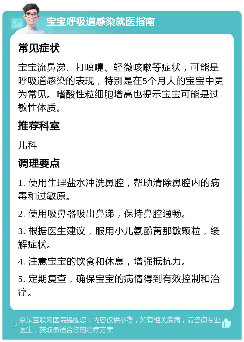 宝宝呼吸道感染就医指南 常见症状 宝宝流鼻涕、打喷嚏、轻微咳嗽等症状，可能是呼吸道感染的表现，特别是在5个月大的宝宝中更为常见。嗜酸性粒细胞增高也提示宝宝可能是过敏性体质。 推荐科室 儿科 调理要点 1. 使用生理盐水冲洗鼻腔，帮助清除鼻腔内的病毒和过敏原。 2. 使用吸鼻器吸出鼻涕，保持鼻腔通畅。 3. 根据医生建议，服用小儿氨酚黄那敏颗粒，缓解症状。 4. 注意宝宝的饮食和休息，增强抵抗力。 5. 定期复查，确保宝宝的病情得到有效控制和治疗。