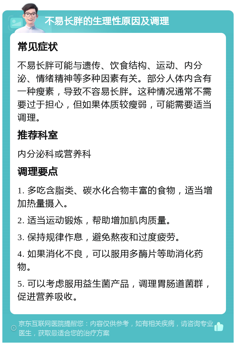 不易长胖的生理性原因及调理 常见症状 不易长胖可能与遗传、饮食结构、运动、内分泌、情绪精神等多种因素有关。部分人体内含有一种瘦素，导致不容易长胖。这种情况通常不需要过于担心，但如果体质较瘦弱，可能需要适当调理。 推荐科室 内分泌科或营养科 调理要点 1. 多吃含脂类、碳水化合物丰富的食物，适当增加热量摄入。 2. 适当运动锻炼，帮助增加肌肉质量。 3. 保持规律作息，避免熬夜和过度疲劳。 4. 如果消化不良，可以服用多酶片等助消化药物。 5. 可以考虑服用益生菌产品，调理胃肠道菌群，促进营养吸收。