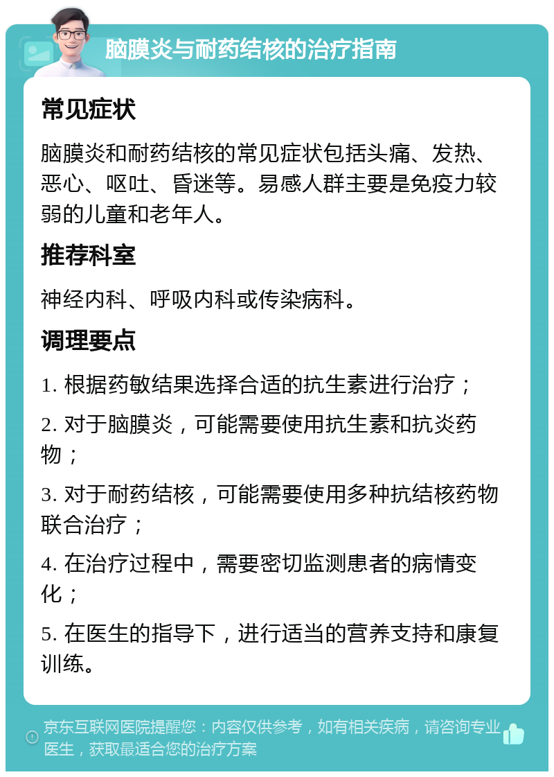 脑膜炎与耐药结核的治疗指南 常见症状 脑膜炎和耐药结核的常见症状包括头痛、发热、恶心、呕吐、昏迷等。易感人群主要是免疫力较弱的儿童和老年人。 推荐科室 神经内科、呼吸内科或传染病科。 调理要点 1. 根据药敏结果选择合适的抗生素进行治疗； 2. 对于脑膜炎，可能需要使用抗生素和抗炎药物； 3. 对于耐药结核，可能需要使用多种抗结核药物联合治疗； 4. 在治疗过程中，需要密切监测患者的病情变化； 5. 在医生的指导下，进行适当的营养支持和康复训练。