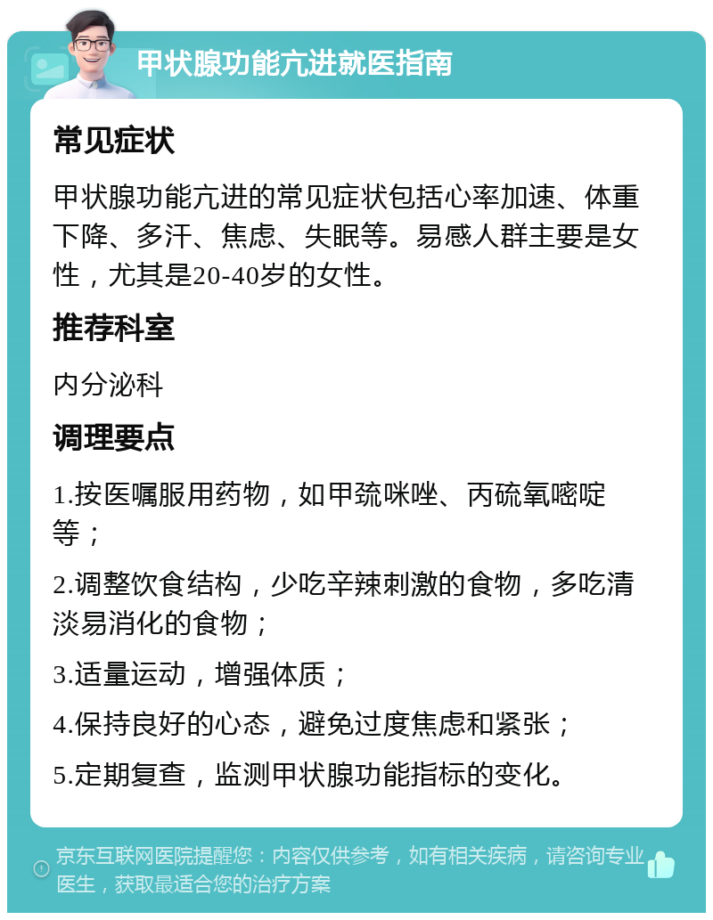 甲状腺功能亢进就医指南 常见症状 甲状腺功能亢进的常见症状包括心率加速、体重下降、多汗、焦虑、失眠等。易感人群主要是女性，尤其是20-40岁的女性。 推荐科室 内分泌科 调理要点 1.按医嘱服用药物，如甲巯咪唑、丙硫氧嘧啶等； 2.调整饮食结构，少吃辛辣刺激的食物，多吃清淡易消化的食物； 3.适量运动，增强体质； 4.保持良好的心态，避免过度焦虑和紧张； 5.定期复查，监测甲状腺功能指标的变化。