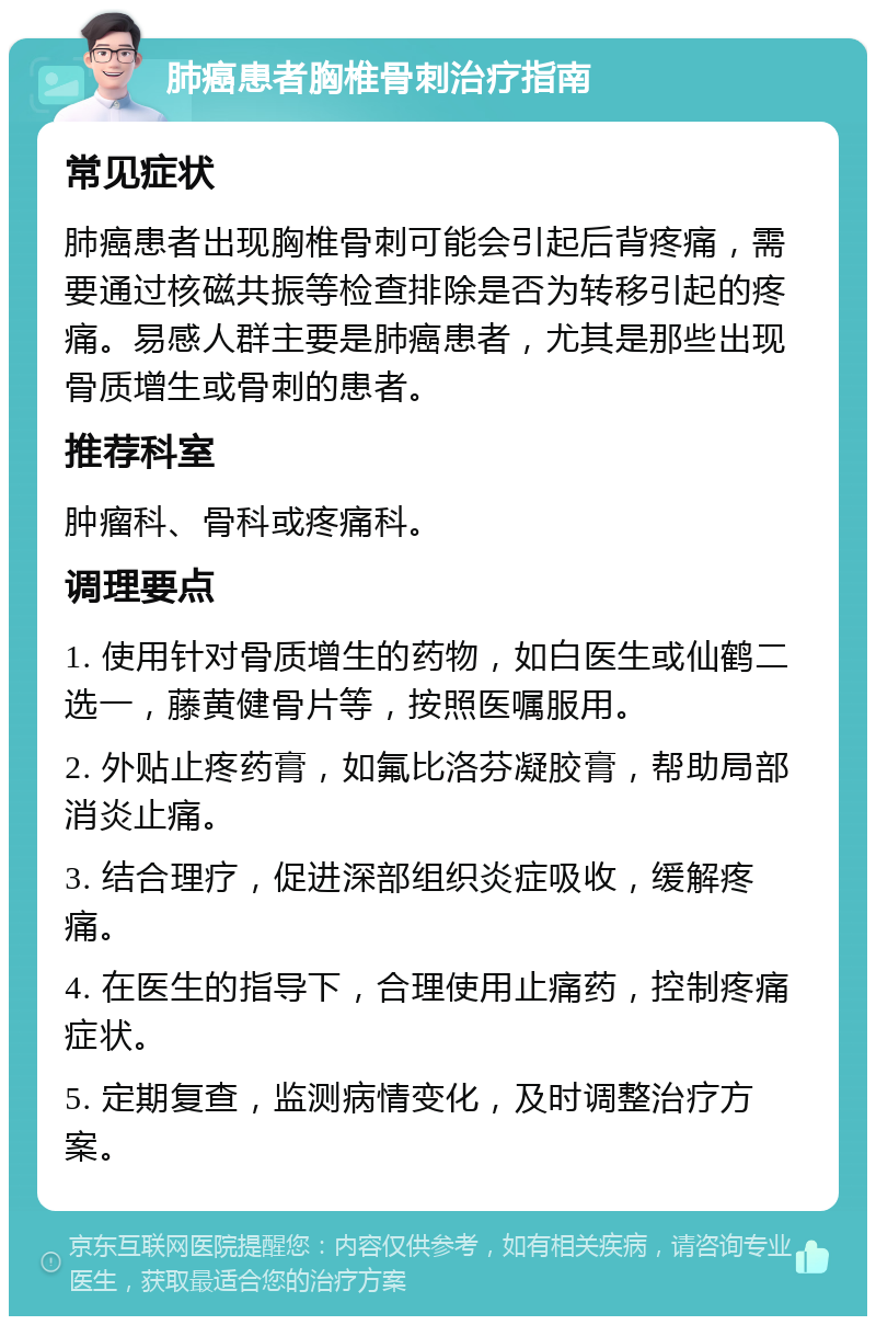 肺癌患者胸椎骨刺治疗指南 常见症状 肺癌患者出现胸椎骨刺可能会引起后背疼痛，需要通过核磁共振等检查排除是否为转移引起的疼痛。易感人群主要是肺癌患者，尤其是那些出现骨质增生或骨刺的患者。 推荐科室 肿瘤科、骨科或疼痛科。 调理要点 1. 使用针对骨质增生的药物，如白医生或仙鹤二选一，藤黄健骨片等，按照医嘱服用。 2. 外贴止疼药膏，如氟比洛芬凝胶膏，帮助局部消炎止痛。 3. 结合理疗，促进深部组织炎症吸收，缓解疼痛。 4. 在医生的指导下，合理使用止痛药，控制疼痛症状。 5. 定期复查，监测病情变化，及时调整治疗方案。