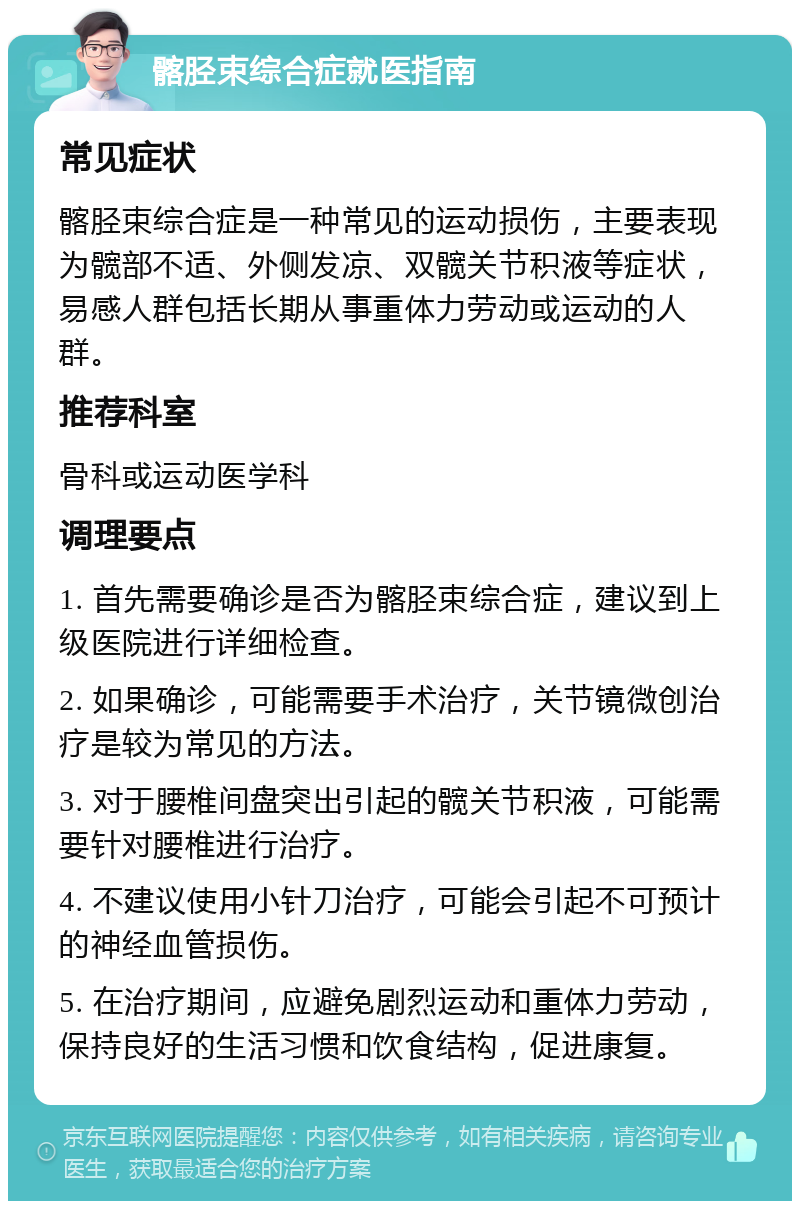 髂胫束综合症就医指南 常见症状 髂胫束综合症是一种常见的运动损伤，主要表现为髋部不适、外侧发凉、双髋关节积液等症状，易感人群包括长期从事重体力劳动或运动的人群。 推荐科室 骨科或运动医学科 调理要点 1. 首先需要确诊是否为髂胫束综合症，建议到上级医院进行详细检查。 2. 如果确诊，可能需要手术治疗，关节镜微创治疗是较为常见的方法。 3. 对于腰椎间盘突出引起的髋关节积液，可能需要针对腰椎进行治疗。 4. 不建议使用小针刀治疗，可能会引起不可预计的神经血管损伤。 5. 在治疗期间，应避免剧烈运动和重体力劳动，保持良好的生活习惯和饮食结构，促进康复。