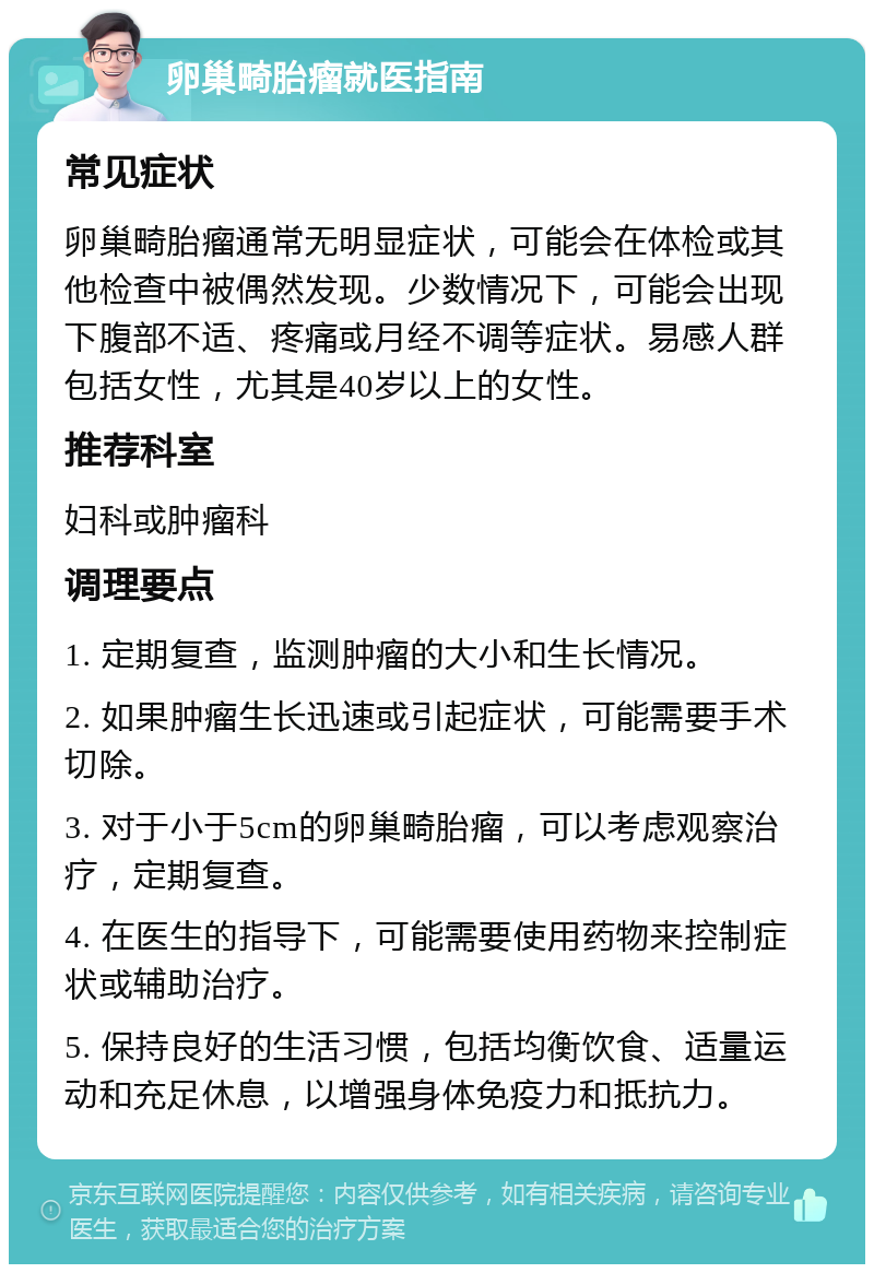 卵巢畸胎瘤就医指南 常见症状 卵巢畸胎瘤通常无明显症状，可能会在体检或其他检查中被偶然发现。少数情况下，可能会出现下腹部不适、疼痛或月经不调等症状。易感人群包括女性，尤其是40岁以上的女性。 推荐科室 妇科或肿瘤科 调理要点 1. 定期复查，监测肿瘤的大小和生长情况。 2. 如果肿瘤生长迅速或引起症状，可能需要手术切除。 3. 对于小于5cm的卵巢畸胎瘤，可以考虑观察治疗，定期复查。 4. 在医生的指导下，可能需要使用药物来控制症状或辅助治疗。 5. 保持良好的生活习惯，包括均衡饮食、适量运动和充足休息，以增强身体免疫力和抵抗力。