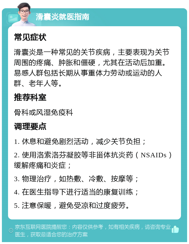 滑囊炎就医指南 常见症状 滑囊炎是一种常见的关节疾病，主要表现为关节周围的疼痛、肿胀和僵硬，尤其在活动后加重。易感人群包括长期从事重体力劳动或运动的人群、老年人等。 推荐科室 骨科或风湿免疫科 调理要点 1. 休息和避免剧烈活动，减少关节负担； 2. 使用洛索洛芬凝胶等非甾体抗炎药（NSAIDs）缓解疼痛和炎症； 3. 物理治疗，如热敷、冷敷、按摩等； 4. 在医生指导下进行适当的康复训练； 5. 注意保暖，避免受凉和过度疲劳。