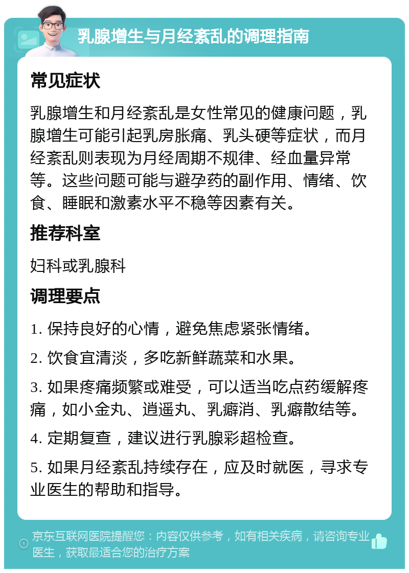 乳腺增生与月经紊乱的调理指南 常见症状 乳腺增生和月经紊乱是女性常见的健康问题，乳腺增生可能引起乳房胀痛、乳头硬等症状，而月经紊乱则表现为月经周期不规律、经血量异常等。这些问题可能与避孕药的副作用、情绪、饮食、睡眠和激素水平不稳等因素有关。 推荐科室 妇科或乳腺科 调理要点 1. 保持良好的心情，避免焦虑紧张情绪。 2. 饮食宜清淡，多吃新鲜蔬菜和水果。 3. 如果疼痛频繁或难受，可以适当吃点药缓解疼痛，如小金丸、逍遥丸、乳癖消、乳癖散结等。 4. 定期复查，建议进行乳腺彩超检查。 5. 如果月经紊乱持续存在，应及时就医，寻求专业医生的帮助和指导。