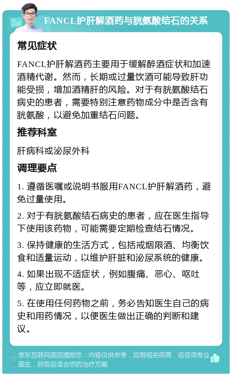 FANCL护肝解酒药与胱氨酸结石的关系 常见症状 FANCL护肝解酒药主要用于缓解醉酒症状和加速酒精代谢。然而，长期或过量饮酒可能导致肝功能受损，增加酒精肝的风险。对于有胱氨酸结石病史的患者，需要特别注意药物成分中是否含有胱氨酸，以避免加重结石问题。 推荐科室 肝病科或泌尿外科 调理要点 1. 遵循医嘱或说明书服用FANCL护肝解酒药，避免过量使用。 2. 对于有胱氨酸结石病史的患者，应在医生指导下使用该药物，可能需要定期检查结石情况。 3. 保持健康的生活方式，包括戒烟限酒、均衡饮食和适量运动，以维护肝脏和泌尿系统的健康。 4. 如果出现不适症状，例如腹痛、恶心、呕吐等，应立即就医。 5. 在使用任何药物之前，务必告知医生自己的病史和用药情况，以便医生做出正确的判断和建议。