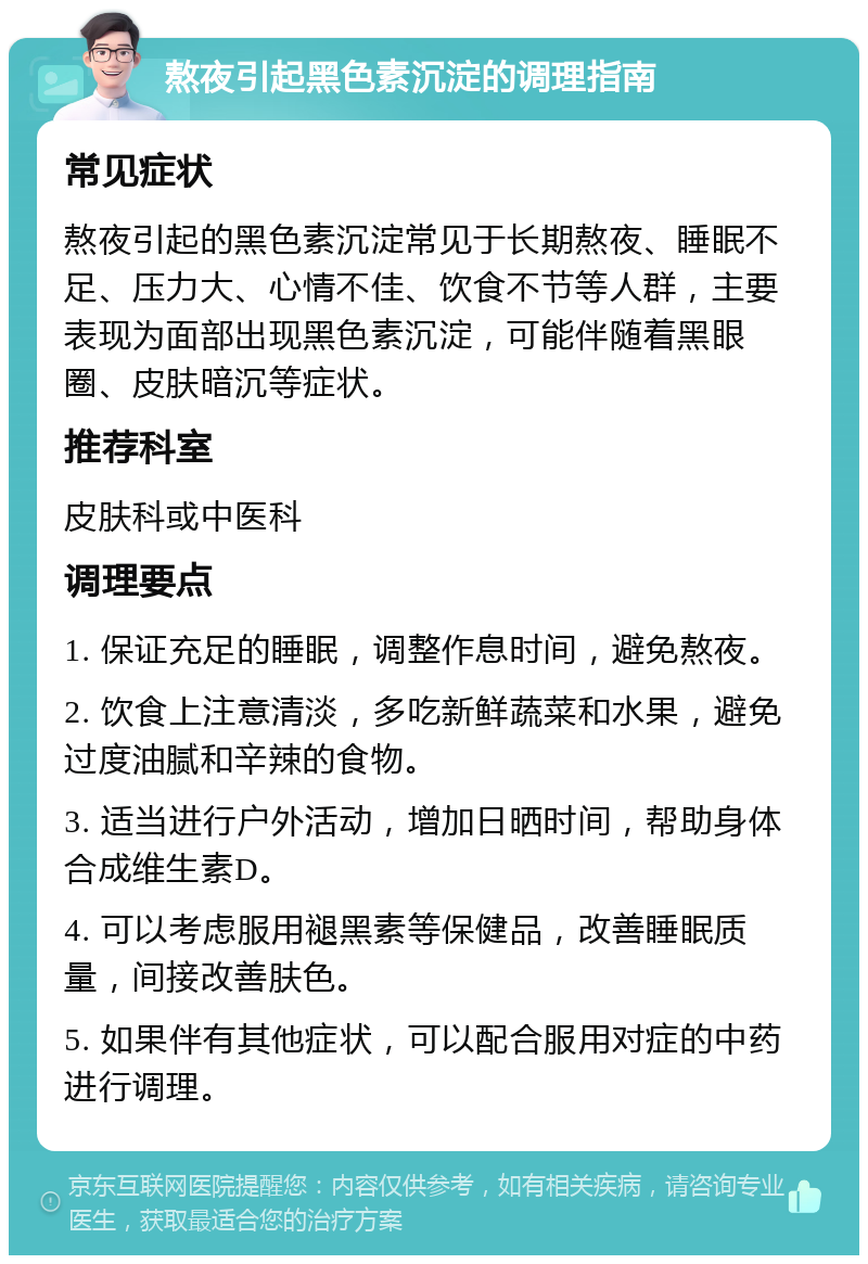 熬夜引起黑色素沉淀的调理指南 常见症状 熬夜引起的黑色素沉淀常见于长期熬夜、睡眠不足、压力大、心情不佳、饮食不节等人群，主要表现为面部出现黑色素沉淀，可能伴随着黑眼圈、皮肤暗沉等症状。 推荐科室 皮肤科或中医科 调理要点 1. 保证充足的睡眠，调整作息时间，避免熬夜。 2. 饮食上注意清淡，多吃新鲜蔬菜和水果，避免过度油腻和辛辣的食物。 3. 适当进行户外活动，增加日晒时间，帮助身体合成维生素D。 4. 可以考虑服用褪黑素等保健品，改善睡眠质量，间接改善肤色。 5. 如果伴有其他症状，可以配合服用对症的中药进行调理。