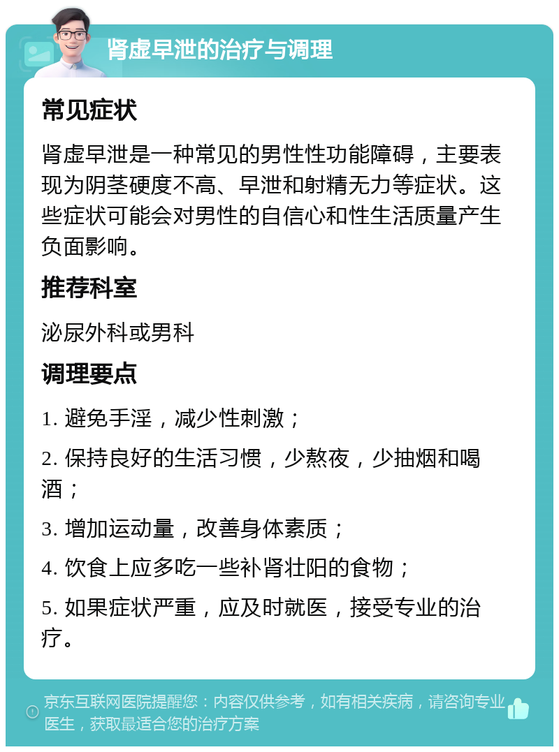 肾虚早泄的治疗与调理 常见症状 肾虚早泄是一种常见的男性性功能障碍，主要表现为阴茎硬度不高、早泄和射精无力等症状。这些症状可能会对男性的自信心和性生活质量产生负面影响。 推荐科室 泌尿外科或男科 调理要点 1. 避免手淫，减少性刺激； 2. 保持良好的生活习惯，少熬夜，少抽烟和喝酒； 3. 增加运动量，改善身体素质； 4. 饮食上应多吃一些补肾壮阳的食物； 5. 如果症状严重，应及时就医，接受专业的治疗。