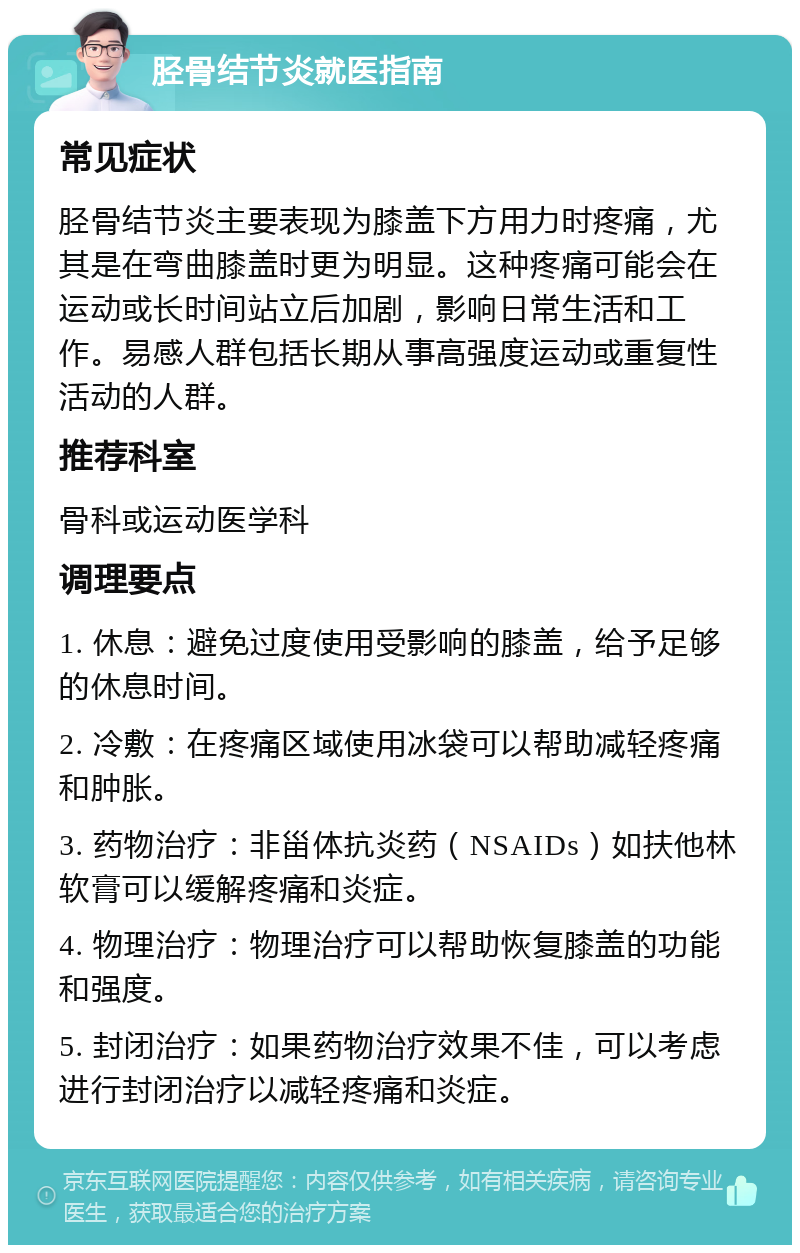 胫骨结节炎就医指南 常见症状 胫骨结节炎主要表现为膝盖下方用力时疼痛，尤其是在弯曲膝盖时更为明显。这种疼痛可能会在运动或长时间站立后加剧，影响日常生活和工作。易感人群包括长期从事高强度运动或重复性活动的人群。 推荐科室 骨科或运动医学科 调理要点 1. 休息：避免过度使用受影响的膝盖，给予足够的休息时间。 2. 冷敷：在疼痛区域使用冰袋可以帮助减轻疼痛和肿胀。 3. 药物治疗：非甾体抗炎药（NSAIDs）如扶他林软膏可以缓解疼痛和炎症。 4. 物理治疗：物理治疗可以帮助恢复膝盖的功能和强度。 5. 封闭治疗：如果药物治疗效果不佳，可以考虑进行封闭治疗以减轻疼痛和炎症。