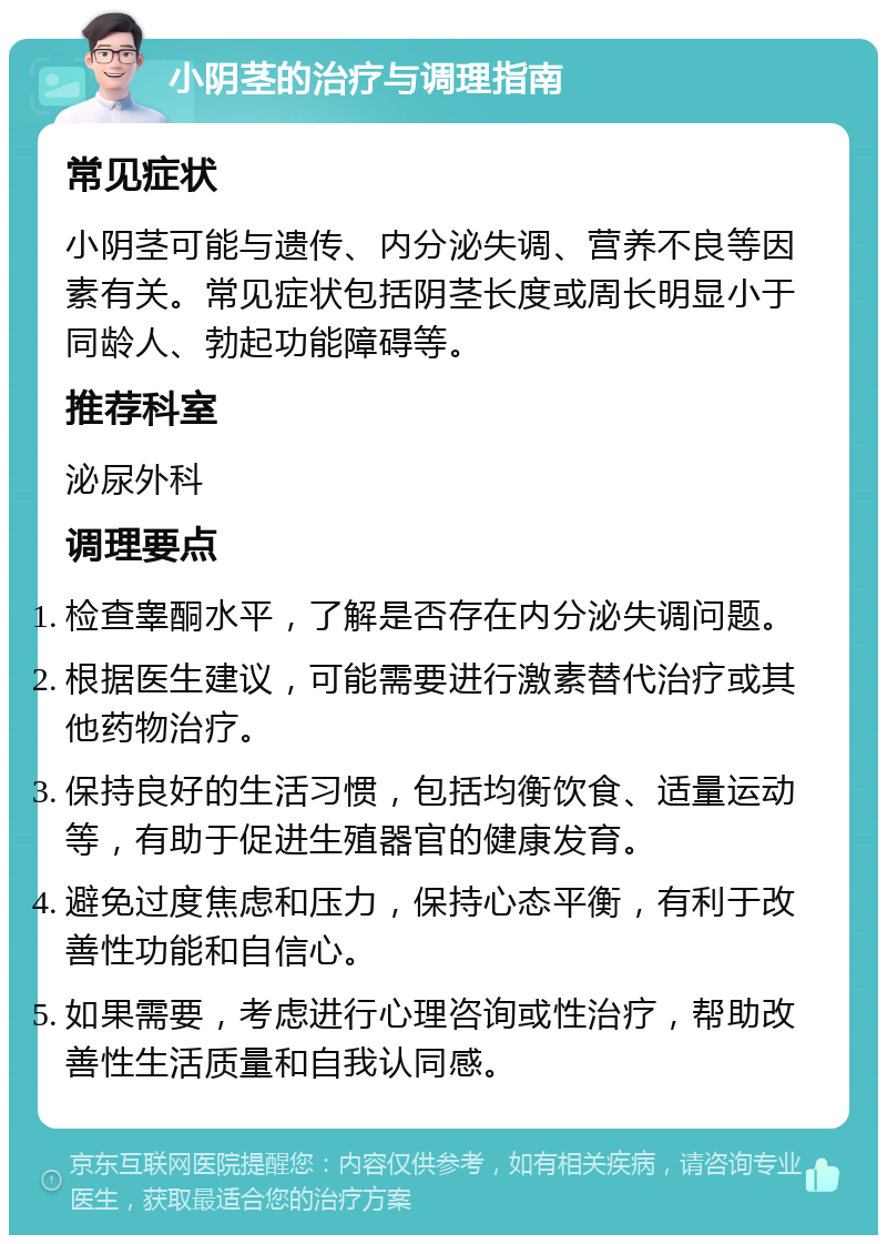 小阴茎的治疗与调理指南 常见症状 小阴茎可能与遗传、内分泌失调、营养不良等因素有关。常见症状包括阴茎长度或周长明显小于同龄人、勃起功能障碍等。 推荐科室 泌尿外科 调理要点 检查睾酮水平，了解是否存在内分泌失调问题。 根据医生建议，可能需要进行激素替代治疗或其他药物治疗。 保持良好的生活习惯，包括均衡饮食、适量运动等，有助于促进生殖器官的健康发育。 避免过度焦虑和压力，保持心态平衡，有利于改善性功能和自信心。 如果需要，考虑进行心理咨询或性治疗，帮助改善性生活质量和自我认同感。