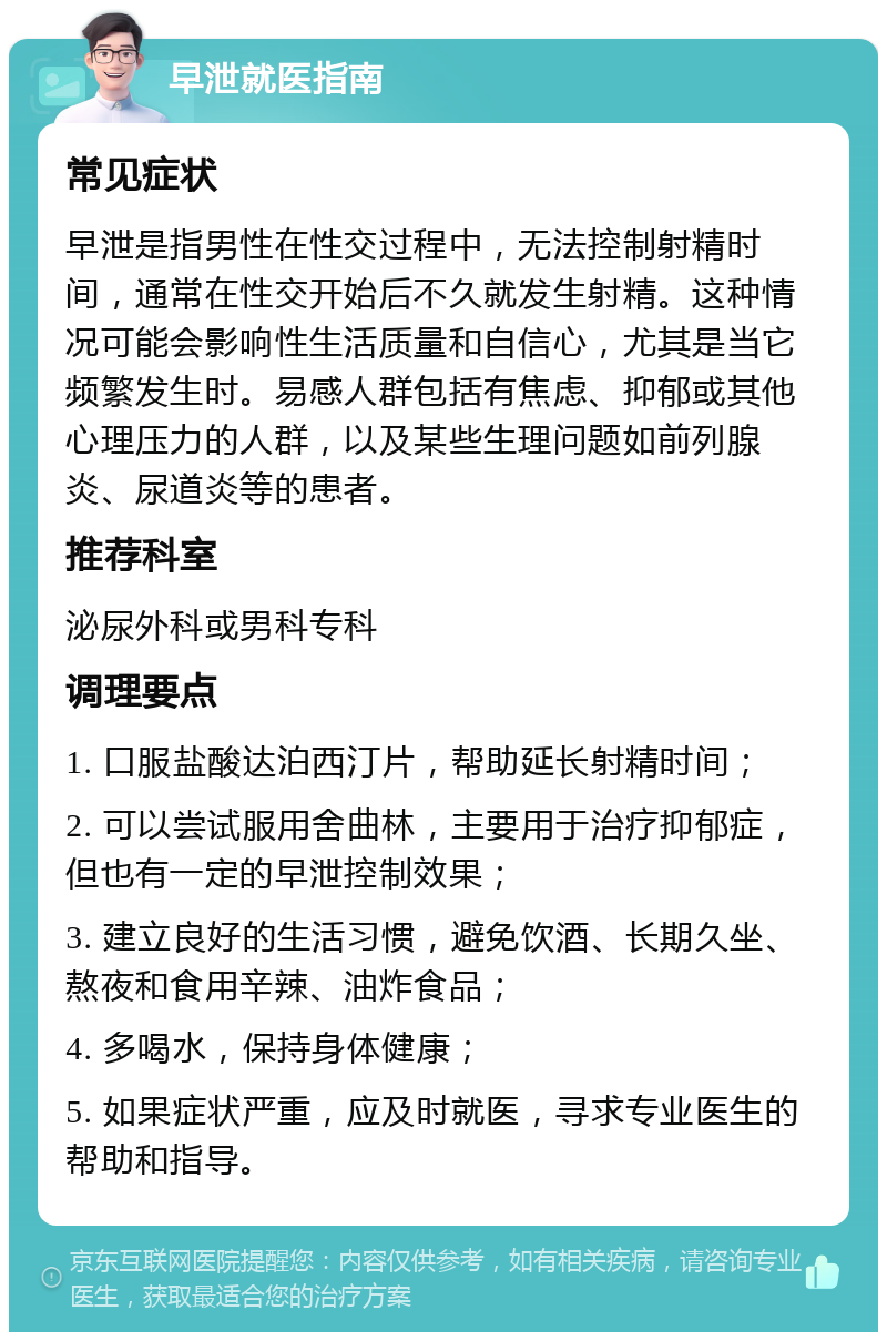 早泄就医指南 常见症状 早泄是指男性在性交过程中，无法控制射精时间，通常在性交开始后不久就发生射精。这种情况可能会影响性生活质量和自信心，尤其是当它频繁发生时。易感人群包括有焦虑、抑郁或其他心理压力的人群，以及某些生理问题如前列腺炎、尿道炎等的患者。 推荐科室 泌尿外科或男科专科 调理要点 1. 口服盐酸达泊西汀片，帮助延长射精时间； 2. 可以尝试服用舍曲林，主要用于治疗抑郁症，但也有一定的早泄控制效果； 3. 建立良好的生活习惯，避免饮酒、长期久坐、熬夜和食用辛辣、油炸食品； 4. 多喝水，保持身体健康； 5. 如果症状严重，应及时就医，寻求专业医生的帮助和指导。