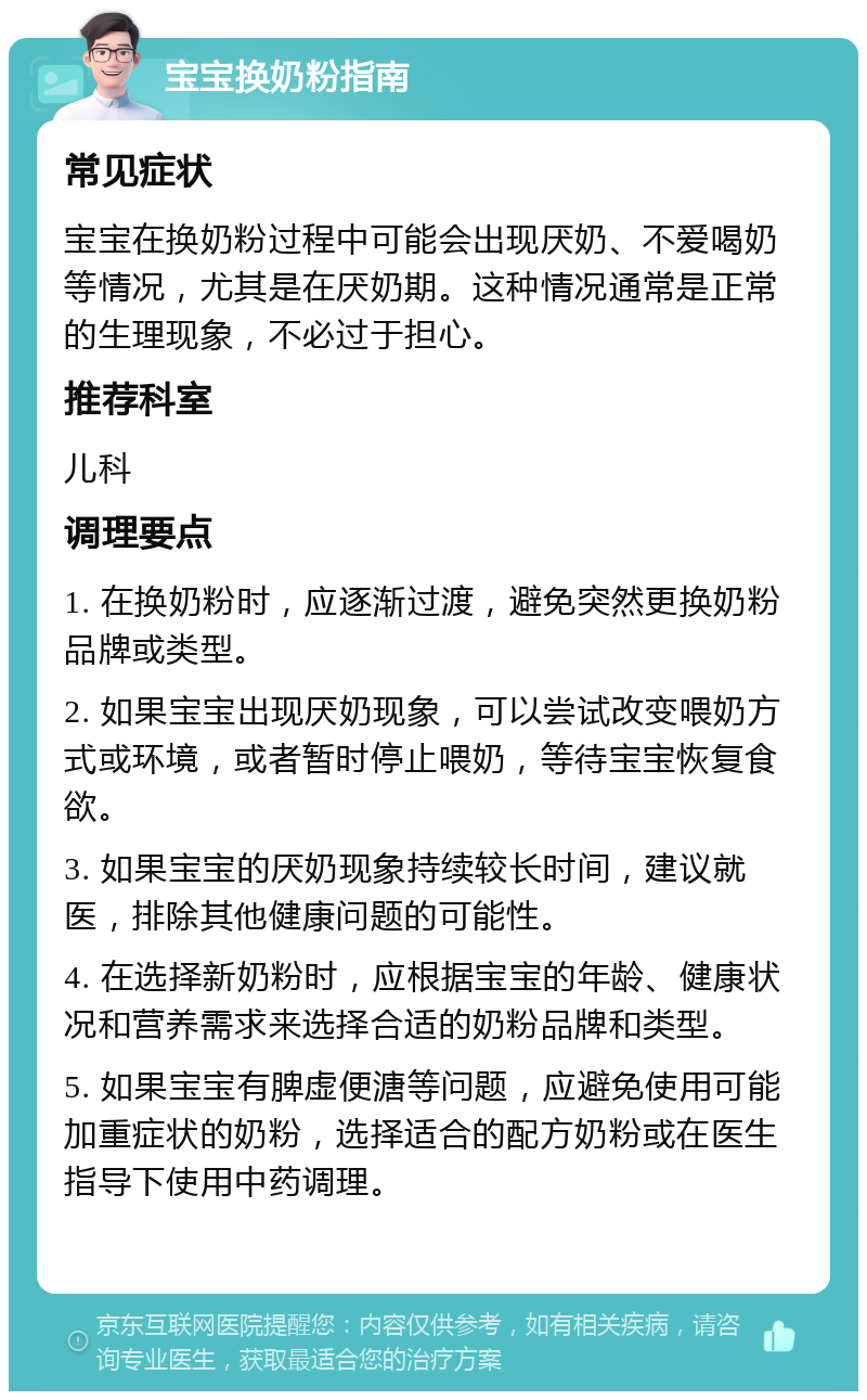 宝宝换奶粉指南 常见症状 宝宝在换奶粉过程中可能会出现厌奶、不爱喝奶等情况，尤其是在厌奶期。这种情况通常是正常的生理现象，不必过于担心。 推荐科室 儿科 调理要点 1. 在换奶粉时，应逐渐过渡，避免突然更换奶粉品牌或类型。 2. 如果宝宝出现厌奶现象，可以尝试改变喂奶方式或环境，或者暂时停止喂奶，等待宝宝恢复食欲。 3. 如果宝宝的厌奶现象持续较长时间，建议就医，排除其他健康问题的可能性。 4. 在选择新奶粉时，应根据宝宝的年龄、健康状况和营养需求来选择合适的奶粉品牌和类型。 5. 如果宝宝有脾虚便溏等问题，应避免使用可能加重症状的奶粉，选择适合的配方奶粉或在医生指导下使用中药调理。