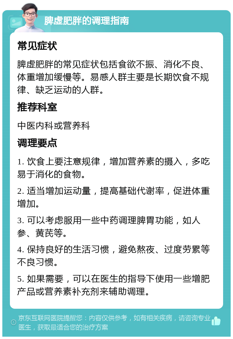 脾虚肥胖的调理指南 常见症状 脾虚肥胖的常见症状包括食欲不振、消化不良、体重增加缓慢等。易感人群主要是长期饮食不规律、缺乏运动的人群。 推荐科室 中医内科或营养科 调理要点 1. 饮食上要注意规律，增加营养素的摄入，多吃易于消化的食物。 2. 适当增加运动量，提高基础代谢率，促进体重增加。 3. 可以考虑服用一些中药调理脾胃功能，如人参、黄芪等。 4. 保持良好的生活习惯，避免熬夜、过度劳累等不良习惯。 5. 如果需要，可以在医生的指导下使用一些增肥产品或营养素补充剂来辅助调理。