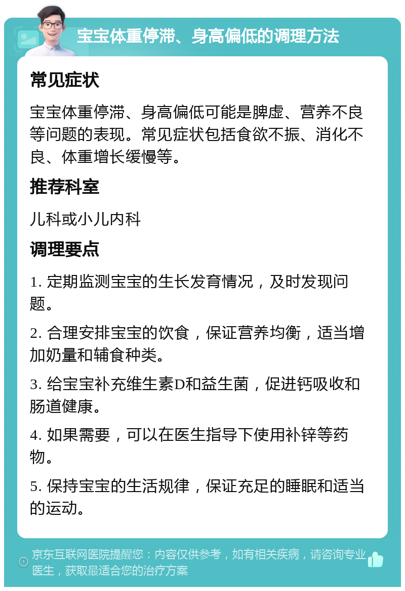 宝宝体重停滞、身高偏低的调理方法 常见症状 宝宝体重停滞、身高偏低可能是脾虚、营养不良等问题的表现。常见症状包括食欲不振、消化不良、体重增长缓慢等。 推荐科室 儿科或小儿内科 调理要点 1. 定期监测宝宝的生长发育情况，及时发现问题。 2. 合理安排宝宝的饮食，保证营养均衡，适当增加奶量和辅食种类。 3. 给宝宝补充维生素D和益生菌，促进钙吸收和肠道健康。 4. 如果需要，可以在医生指导下使用补锌等药物。 5. 保持宝宝的生活规律，保证充足的睡眠和适当的运动。