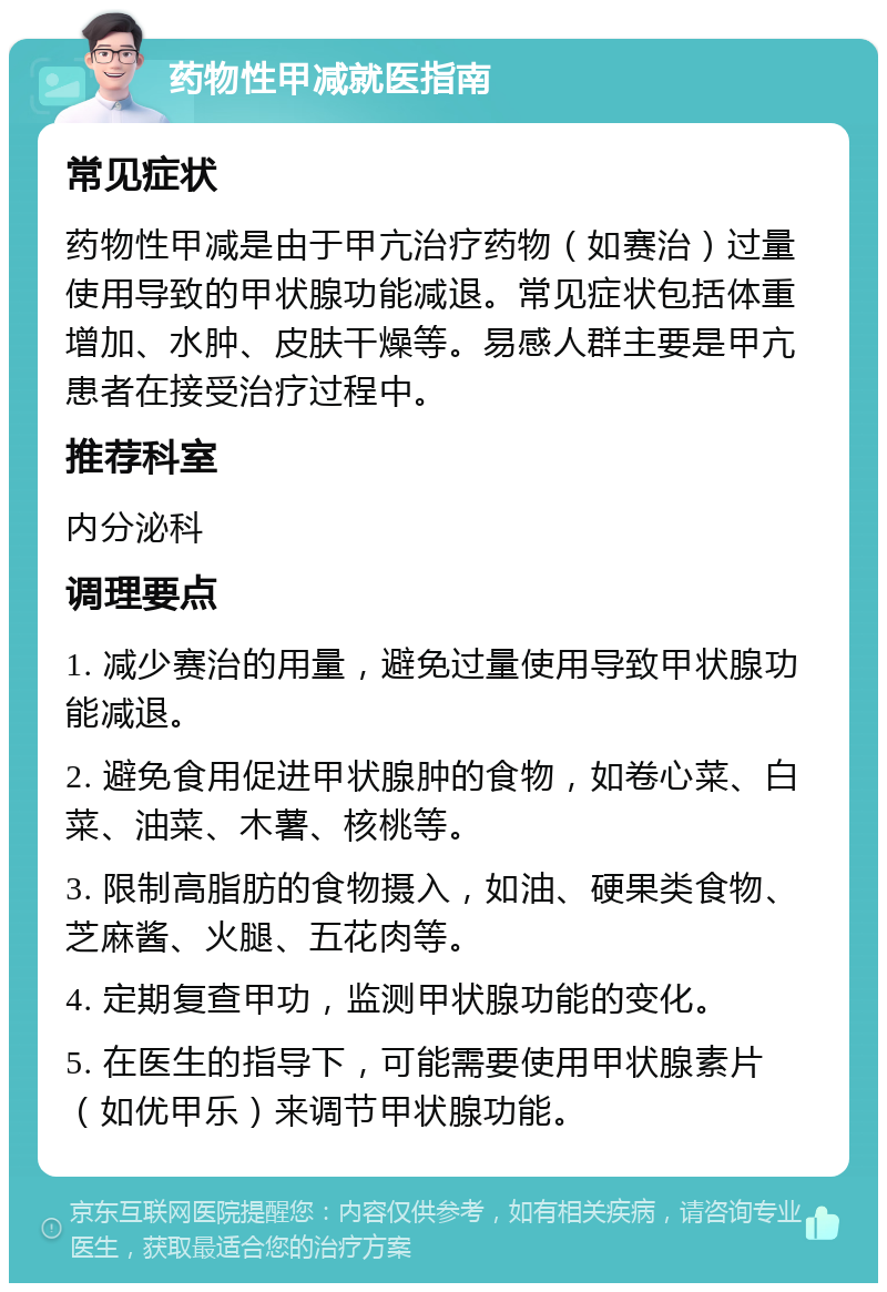 药物性甲减就医指南 常见症状 药物性甲减是由于甲亢治疗药物（如赛治）过量使用导致的甲状腺功能减退。常见症状包括体重增加、水肿、皮肤干燥等。易感人群主要是甲亢患者在接受治疗过程中。 推荐科室 内分泌科 调理要点 1. 减少赛治的用量，避免过量使用导致甲状腺功能减退。 2. 避免食用促进甲状腺肿的食物，如卷心菜、白菜、油菜、木薯、核桃等。 3. 限制高脂肪的食物摄入，如油、硬果类食物、芝麻酱、火腿、五花肉等。 4. 定期复查甲功，监测甲状腺功能的变化。 5. 在医生的指导下，可能需要使用甲状腺素片（如优甲乐）来调节甲状腺功能。