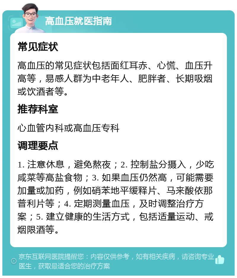 高血压就医指南 常见症状 高血压的常见症状包括面红耳赤、心慌、血压升高等，易感人群为中老年人、肥胖者、长期吸烟或饮酒者等。 推荐科室 心血管内科或高血压专科 调理要点 1. 注意休息，避免熬夜；2. 控制盐分摄入，少吃咸菜等高盐食物；3. 如果血压仍然高，可能需要加量或加药，例如硝苯地平缓释片、马来酸依那普利片等；4. 定期测量血压，及时调整治疗方案；5. 建立健康的生活方式，包括适量运动、戒烟限酒等。