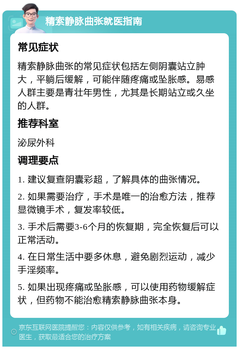 精索静脉曲张就医指南 常见症状 精索静脉曲张的常见症状包括左侧阴囊站立肿大，平躺后缓解，可能伴随疼痛或坠胀感。易感人群主要是青壮年男性，尤其是长期站立或久坐的人群。 推荐科室 泌尿外科 调理要点 1. 建议复查阴囊彩超，了解具体的曲张情况。 2. 如果需要治疗，手术是唯一的治愈方法，推荐显微镜手术，复发率较低。 3. 手术后需要3-6个月的恢复期，完全恢复后可以正常活动。 4. 在日常生活中要多休息，避免剧烈运动，减少手淫频率。 5. 如果出现疼痛或坠胀感，可以使用药物缓解症状，但药物不能治愈精索静脉曲张本身。