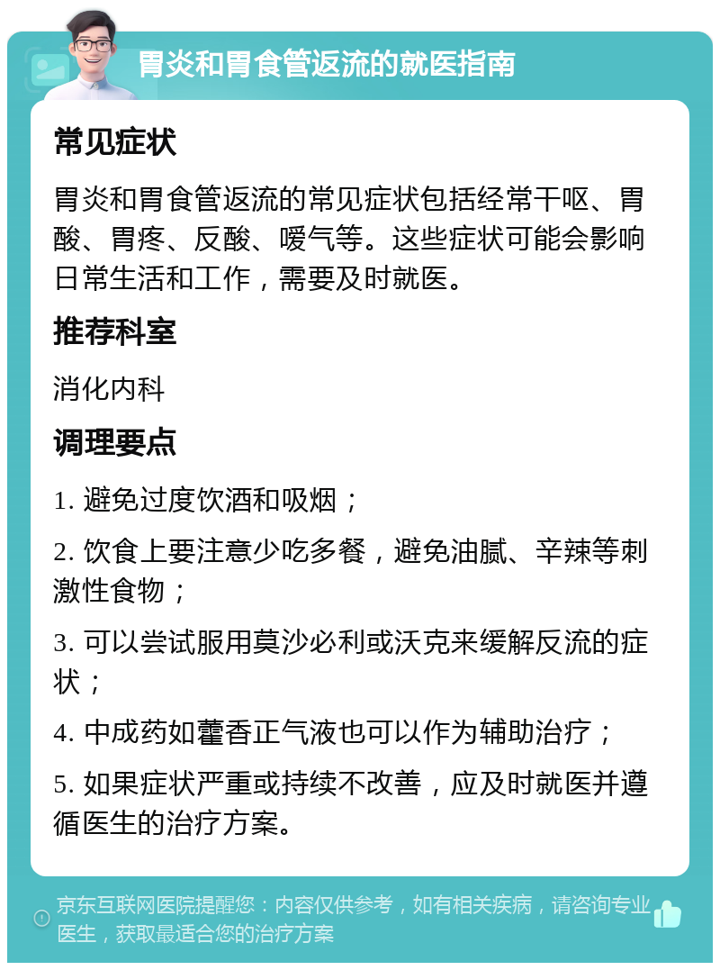 胃炎和胃食管返流的就医指南 常见症状 胃炎和胃食管返流的常见症状包括经常干呕、胃酸、胃疼、反酸、嗳气等。这些症状可能会影响日常生活和工作，需要及时就医。 推荐科室 消化内科 调理要点 1. 避免过度饮酒和吸烟； 2. 饮食上要注意少吃多餐，避免油腻、辛辣等刺激性食物； 3. 可以尝试服用莫沙必利或沃克来缓解反流的症状； 4. 中成药如藿香正气液也可以作为辅助治疗； 5. 如果症状严重或持续不改善，应及时就医并遵循医生的治疗方案。