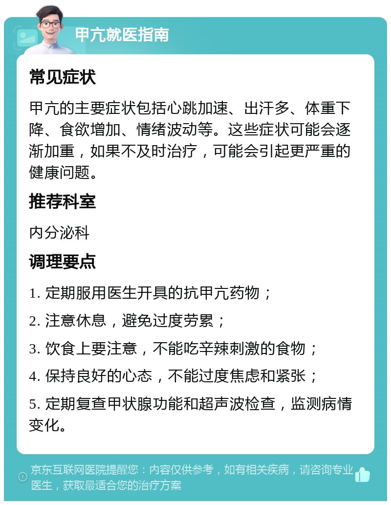 甲亢就医指南 常见症状 甲亢的主要症状包括心跳加速、出汗多、体重下降、食欲增加、情绪波动等。这些症状可能会逐渐加重，如果不及时治疗，可能会引起更严重的健康问题。 推荐科室 内分泌科 调理要点 1. 定期服用医生开具的抗甲亢药物； 2. 注意休息，避免过度劳累； 3. 饮食上要注意，不能吃辛辣刺激的食物； 4. 保持良好的心态，不能过度焦虑和紧张； 5. 定期复查甲状腺功能和超声波检查，监测病情变化。