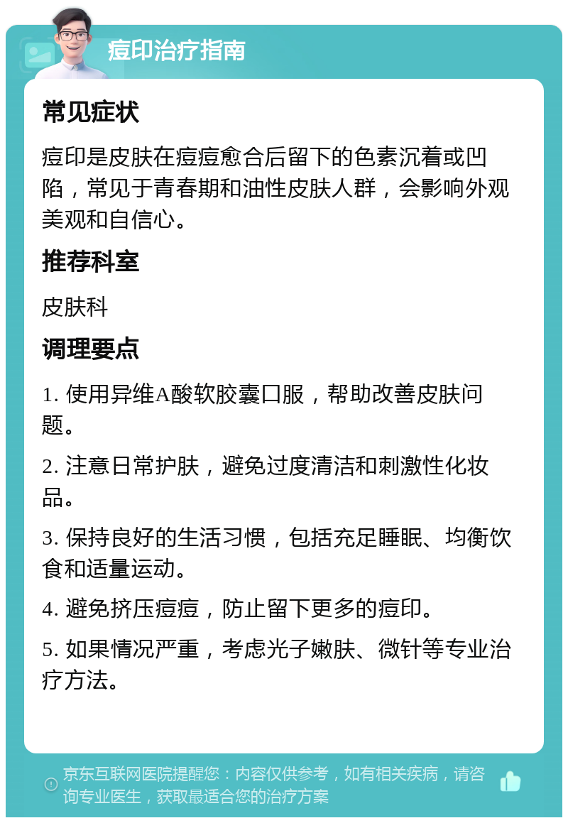 痘印治疗指南 常见症状 痘印是皮肤在痘痘愈合后留下的色素沉着或凹陷，常见于青春期和油性皮肤人群，会影响外观美观和自信心。 推荐科室 皮肤科 调理要点 1. 使用异维A酸软胶囊口服，帮助改善皮肤问题。 2. 注意日常护肤，避免过度清洁和刺激性化妆品。 3. 保持良好的生活习惯，包括充足睡眠、均衡饮食和适量运动。 4. 避免挤压痘痘，防止留下更多的痘印。 5. 如果情况严重，考虑光子嫩肤、微针等专业治疗方法。